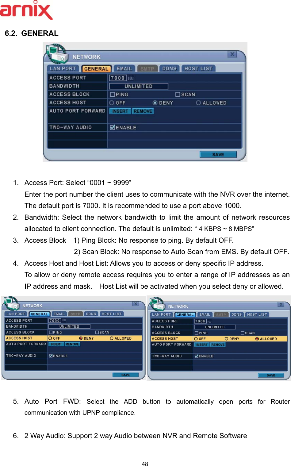  48  6.2.  GENERAL     1.  Access Port: Select “0001 ~ 9999”   Enter the port number the client uses to communicate with the NVR over the internet. The default port is 7000. It is recommended to use a port above 1000.   2.  Bandwidth: Select  the  network  bandwidth  to  limit  the  amount  of  network  resources allocated to client connection. The default is unlimited: “ 4 KBPS ~ 8 MBPS” 3.  Access Block    1) Ping Block: No response to ping. By default OFF. 2) Scan Block: No response to Auto Scan from EMS. By default OFF. 4.  Access Host and Host List: Allows you to access or deny specific IP address.   To allow or deny remote access requires you to enter a range of IP addresses as an IP address and mask.    Host List will be activated when you select deny or allowed.    5.  Auto  Port  FWD:  Select  the  ADD  button  to  automatically  open  ports  for  Router communication with UPNP compliance.  6.  2 Way Audio: Support 2 way Audio between NVR and Remote Software