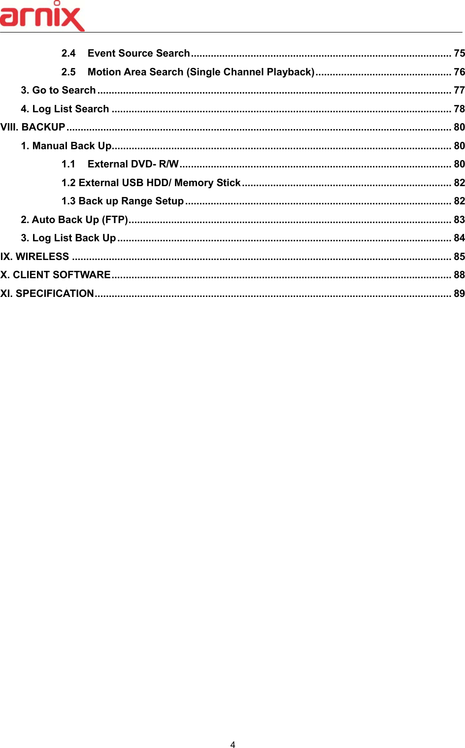  4  2.4  Event Source Search ............................................................................................ 75 2.5  Motion Area Search (Single Channel Playback) ................................................ 76 3. Go to Search ............................................................................................................................. 77 4. Log List Search ........................................................................................................................ 78 VIII. BACKUP ........................................................................................................................................ 80 1. Manual Back Up ........................................................................................................................ 80 1.1  External DVD- R/W ................................................................................................ 80 1.2 External USB HDD/ Memory Stick .......................................................................... 82 1.3 Back up Range Setup .............................................................................................. 82 2. Auto Back Up (FTP) .................................................................................................................. 83 3. Log List Back Up ...................................................................................................................... 84 IX. WIRELESS ...................................................................................................................................... 85 X. CLIENT SOFTWARE ........................................................................................................................ 88 XI. SPECIFICATION .............................................................................................................................. 89                        