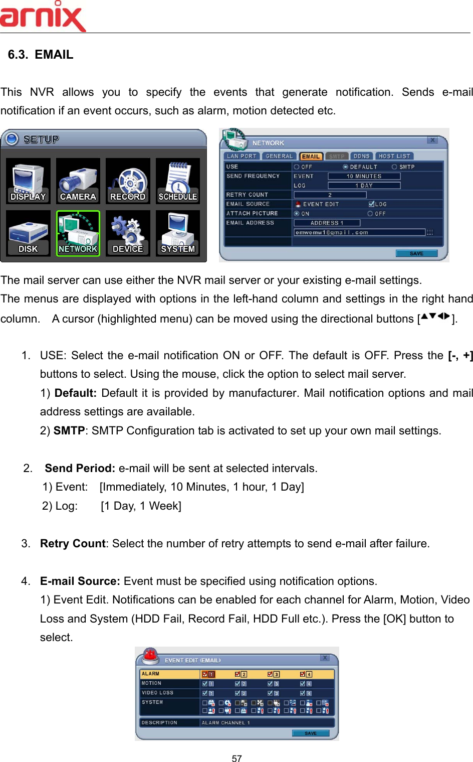  57  6.3.  EMAIL    This  NVR  allows  you  to  specify  the  events  that  generate  notification.  Sends  e-mail notification if an event occurs, such as alarm, motion detected etc.       The mail server can use either the NVR mail server or your existing e-mail settings.   The menus are displayed with options in the left-hand column and settings in the right hand column.    A cursor (highlighted menu) can be moved using the directional buttons [ ].    1.  USE: Select the e-mail notification  ON  or  OFF. The default is OFF. Press the [-, +] buttons to select. Using the mouse, click the option to select mail server.   1) Default: Default it is provided by manufacturer. Mail notification options and mail address settings are available.   2) SMTP: SMTP Configuration tab is activated to set up your own mail settings.   2.  Send Period: e-mail will be sent at selected intervals. 1) Event:    [Immediately, 10 Minutes, 1 hour, 1 Day] 2) Log:        [1 Day, 1 Week]  3.  Retry Count: Select the number of retry attempts to send e-mail after failure.  4.  E-mail Source: Event must be specified using notification options.     1) Event Edit. Notifications can be enabled for each channel for Alarm, Motion, Video Loss and System (HDD Fail, Record Fail, HDD Full etc.). Press the [OK] button to select.    