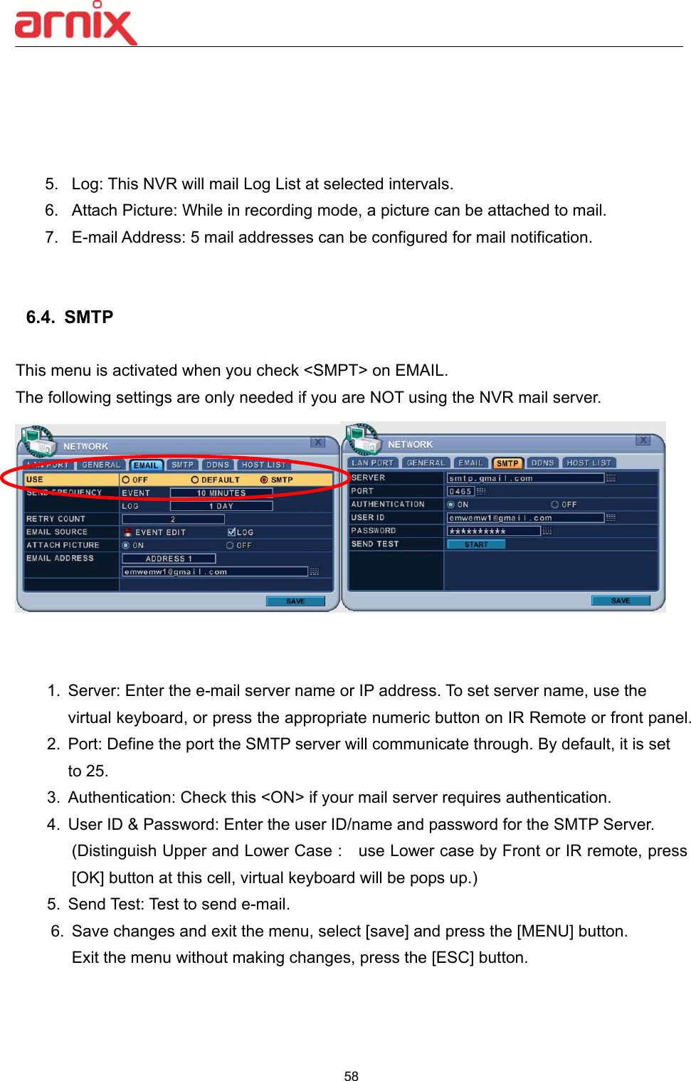  58      5.  Log: This NVR will mail Log List at selected intervals.     6.  Attach Picture: While in recording mode, a picture can be attached to mail.   7.  E-mail Address: 5 mail addresses can be configured for mail notification.       6.4.  SMTP    This menu is activated when you check &lt;SMPT&gt; on EMAIL. The following settings are only needed if you are NOT using the NVR mail server.    1.  Server: Enter the e-mail server name or IP address. To set server name, use the virtual keyboard, or press the appropriate numeric button on IR Remote or front panel. 2.  Port: Define the port the SMTP server will communicate through. By default, it is set to 25.   3.  Authentication: Check this &lt;ON&gt; if your mail server requires authentication. 4.  User ID &amp; Password: Enter the user ID/name and password for the SMTP Server. (Distinguish Upper and Lower Case :    use Lower case by Front or IR remote, press [OK] button at this cell, virtual keyboard will be pops up.) 5.  Send Test: Test to send e-mail. 6.  Save changes and exit the menu, select [save] and press the [MENU] button.   Exit the menu without making changes, press the [ESC] button.    