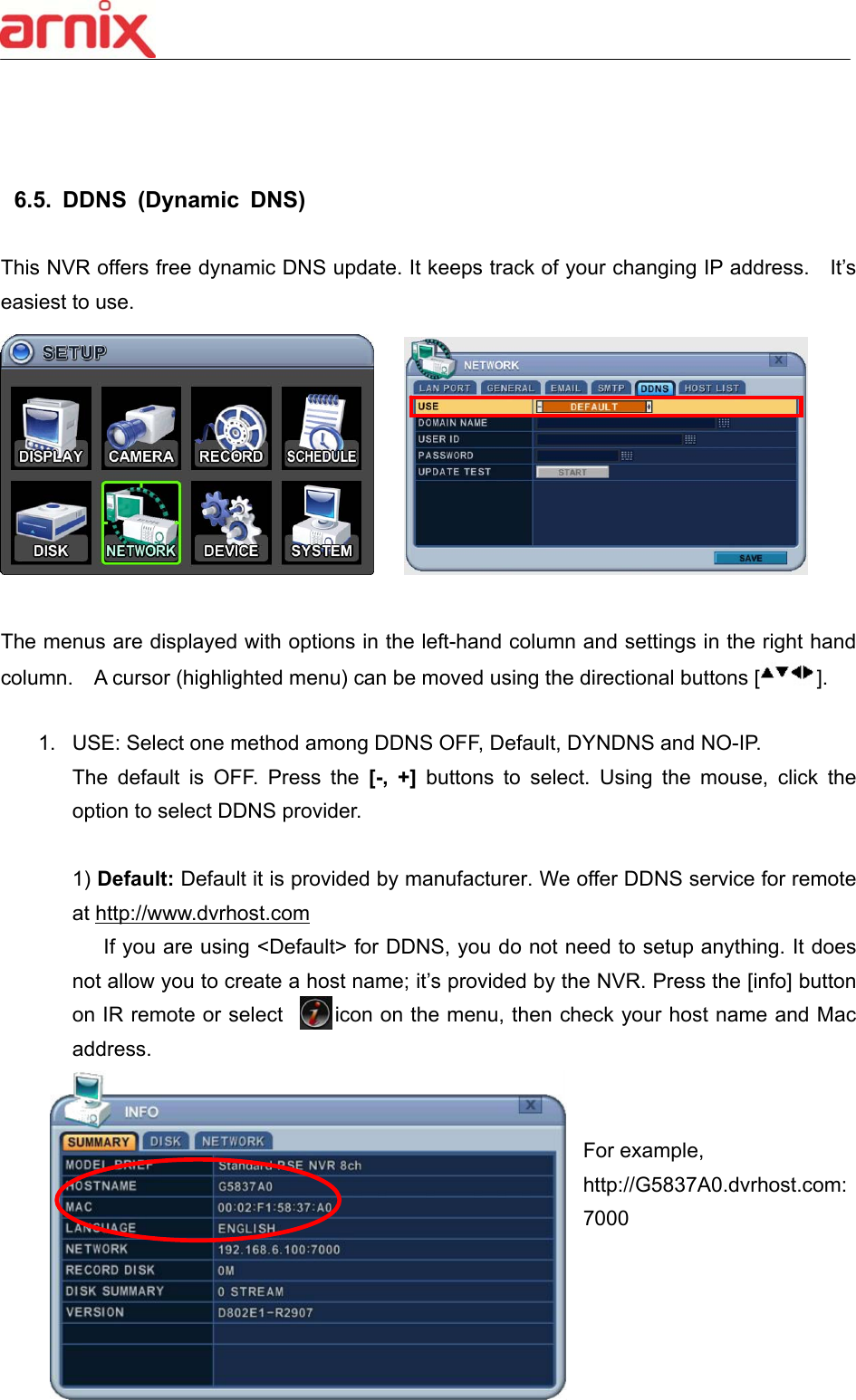  59     6.5.  DDNS  (Dynamic  DNS)  This NVR offers free dynamic DNS update. It keeps track of your changing IP address.    It’s easiest to use.         The menus are displayed with options in the left-hand column and settings in the right hand column.    A cursor (highlighted menu) can be moved using the directional buttons [ ].    1.  USE: Select one method among DDNS OFF, Default, DYNDNS and NO-IP.   The  default  is  OFF.  Press  the  [-,  +]  buttons  to  select.  Using  the  mouse,  click  the option to select DDNS provider.    1) Default: Default it is provided by manufacturer. We offer DDNS service for remote at http://www.dvrhost.com        If you are using &lt;Default&gt; for DDNS, you do not need to setup anything. It does not allow you to create a host name; it’s provided by the NVR. Press the [info] button on IR remote or select     icon on the menu, then check your host name and Mac address.     For example,   http://G5837A0.dvrhost.com:7000    