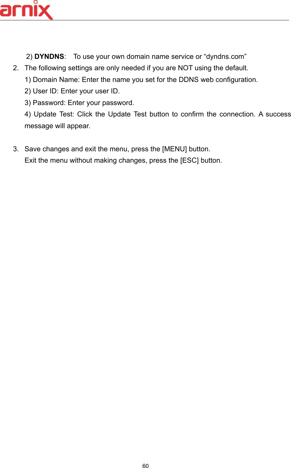  60    2) DYNDNS:    To use your own domain name service or “dyndns.com” 2.  The following settings are only needed if you are NOT using the default. 1) Domain Name: Enter the name you set for the DDNS web configuration. 2) User ID: Enter your user ID.   3) Password: Enter your password.   4)  Update  Test:  Click  the  Update  Test  button  to  confirm  the  connection.  A  success message will appear.        3.  Save changes and exit the menu, press the [MENU] button.   Exit the menu without making changes, press the [ESC] button.                          