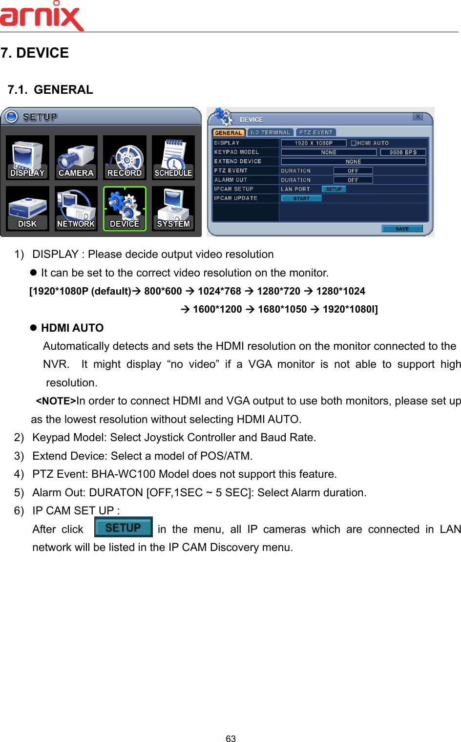  63  7. DEVICE    7.1.  GENERAL      1)  DISPLAY : Please decide output video resolution    It can be set to the correct video resolution on the monitor. [1920*1080P (default) 800*600  1024*768  1280*720  1280*1024      1600*1200  1680*1050  1920*1080I]  HDMI AUTO   Automatically detects and sets the HDMI resolution on the monitor connected to the NVR.    It  might  display  “no  video”  if  a  VGA  monitor  is  not  able  to  support  high resolution.  &lt;NOTE&gt;In order to connect HDMI and VGA output to use both monitors, please set up as the lowest resolution without selecting HDMI AUTO.   2)  Keypad Model: Select Joystick Controller and Baud Rate. 3)  Extend Device: Select a model of POS/ATM.   4)  PTZ Event: BHA-WC100 Model does not support this feature. 5)  Alarm Out: DURATON [OFF,1SEC ~ 5 SEC]: Select Alarm duration. 6)  IP CAM SET UP :   After click             in the menu, all IP cameras which are connected  in  LAN network will be listed in the IP CAM Discovery menu. 