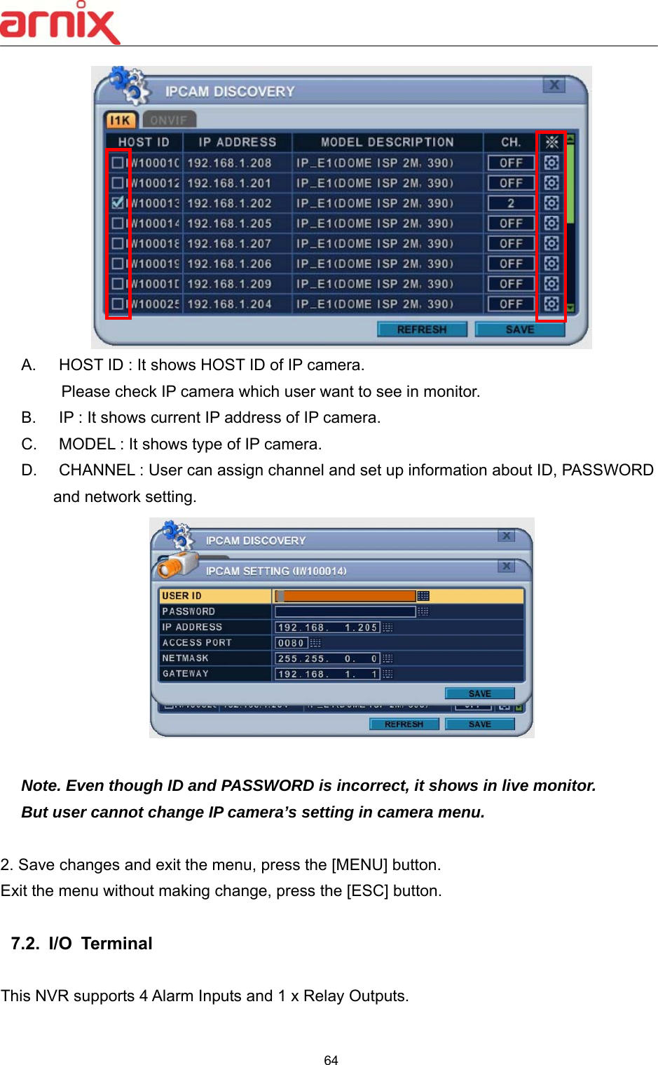  64   A.  HOST ID : It shows HOST ID of IP camera. Please check IP camera which user want to see in monitor. B.  IP : It shows current IP address of IP camera. C.  MODEL : It shows type of IP camera. D.  CHANNEL : User can assign channel and set up information about ID, PASSWORD     and network setting.   Note. Even though ID and PASSWORD is incorrect, it shows in live monitor.   But user cannot change IP camera’s setting in camera menu.  2. Save changes and exit the menu, press the [MENU] button.   Exit the menu without making change, press the [ESC] button.  7.2.  I/O  Terminal   This NVR supports 4 Alarm Inputs and 1 x Relay Outputs.   