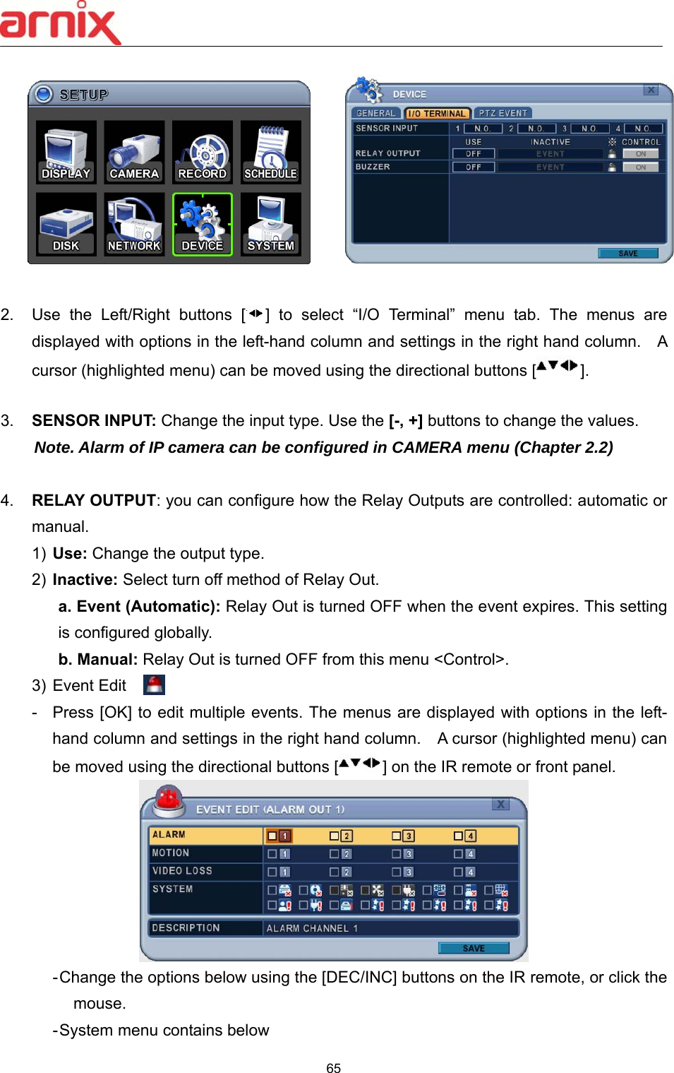  65    2.  Use  the  Left/Right  buttons  [ ]  to  select  “I/O  Terminal”  menu  tab.  The  menus  are displayed with options in the left-hand column and settings in the right hand column.    A cursor (highlighted menu) can be moved using the directional buttons [ ].  3.  SENSOR INPUT: Change the input type. Use the [-, +] buttons to change the values. Note. Alarm of IP camera can be configured in CAMERA menu (Chapter 2.2)  4.  RELAY OUTPUT: you can configure how the Relay Outputs are controlled: automatic or manual.   1)  Use: Change the output type. 2)  Inactive: Select turn off method of Relay Out.   a. Event (Automatic): Relay Out is turned OFF when the event expires. This setting is configured globally.   b. Manual: Relay Out is turned OFF from this menu &lt;Control&gt;. 3) Event Edit    -  Press [OK] to edit multiple events. The menus are displayed with options in the left-hand column and settings in the right hand column.    A cursor (highlighted menu) can be moved using the directional buttons [ ] on the IR remote or front panel.      - Change the options below using the [DEC/INC] buttons on the IR remote, or click the mouse.   - System menu contains below 