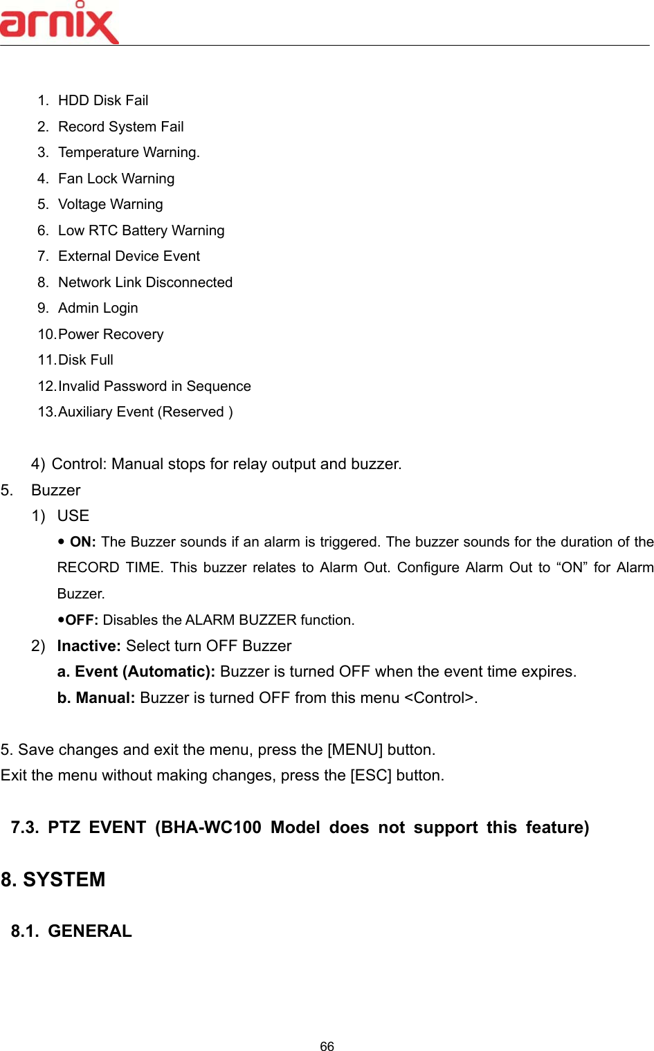  66   1.  HDD Disk Fail 2.  Record System Fail 3.  Temperature Warning.   4.  Fan Lock Warning   5.  Voltage Warning   6.  Low RTC Battery Warning   7.  External Device Event 8.  Network Link Disconnected     9.  Admin Login 10. Power Recovery   11. Disk Full   12. Invalid Password in Sequence 13. Auxiliary Event (Reserved )    4)  Control: Manual stops for relay output and buzzer.   5.  Buzzer   1)  USE  ON: The Buzzer sounds if an alarm is triggered. The buzzer sounds for the duration of the RECORD  TIME.  This  buzzer  relates  to  Alarm  Out.  Configure  Alarm  Out  to  “ON”  for  Alarm Buzzer.     OFF: Disables the ALARM BUZZER function. 2)  Inactive: Select turn OFF Buzzer a. Event (Automatic): Buzzer is turned OFF when the event time expires.   b. Manual: Buzzer is turned OFF from this menu &lt;Control&gt;.  5. Save changes and exit the menu, press the [MENU] button.   Exit the menu without making changes, press the [ESC] button.  7.3.  PTZ  EVENT  (BHA-WC100  Model  does  not  support  this  feature)  8. SYSTEM    8.1.  GENERAL    