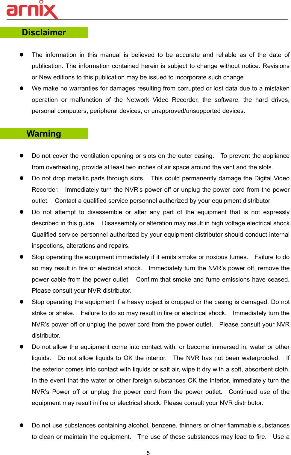  5  Disclaimer   The  information  in  this  manual  is  believed  to  be  accurate  and  reliable  as  of  the  date  of publication. The information contained herein is subject to change without notice. Revisions or New editions to this publication may be issued to incorporate such change   We make no warranties for damages resulting from corrupted or lost data due to a mistaken operation  or  malfunction  of  the  Network  Video  Recorder,  the  software,  the  hard  drives, personal computers, peripheral devices, or unapproved/unsupported devices. Warning    Do not cover the ventilation opening or slots on the outer casing.    To prevent the appliance from overheating, provide at least two inches of air space around the vent and the slots.       Do not drop metallic parts through slots.    This could permanently damage the Digital Video Recorder.    Immediately turn the NVR’s power off or unplug the power cord from the power outlet.    Contact a qualified service personnel authorized by your equipment distributor     Do  not  attempt  to  disassemble  or  alter  any  part  of  the  equipment  that  is  not  expressly described in this guide.    Disassembly or alteration may result in high voltage electrical shock.   Qualified service personnel authorized by your equipment distributor should conduct internal inspections, alterations and repairs.     Stop operating the equipment immediately if it emits smoke or noxious fumes.    Failure to do so may result in fire or electrical shock.    Immediately turn the NVR’s power off, remove the power cable from the power outlet.    Confirm that smoke and fume emissions have ceased.   Please consult your NVR distributor.       Stop operating the equipment if a heavy object is dropped or the casing is damaged. Do not strike or shake.    Failure to do so may result in fire or electrical shock.    Immediately turn the NVR’s power off or unplug the power cord from the power outlet.    Please consult your NVR distributor.     Do not allow the equipment come into contact with, or become immersed in, water or other liquids.    Do  not allow liquids to  OK  the  interior.    The  NVR  has  not been waterproofed.    If the exterior comes into contact with liquids or salt air, wipe it dry with a soft, absorbent cloth.   In the event that the water or other foreign substances OK the interior, immediately turn the NVR’s  Power  off  or  unplug  the  power  cord  from  the  power  outlet.    Continued  use  of  the equipment may result in fire or electrical shock. Please consult your NVR distributor.        Do not use substances containing alcohol, benzene, thinners or other flammable substances to clean or maintain the equipment.    The use of these substances may lead to fire.    Use a 