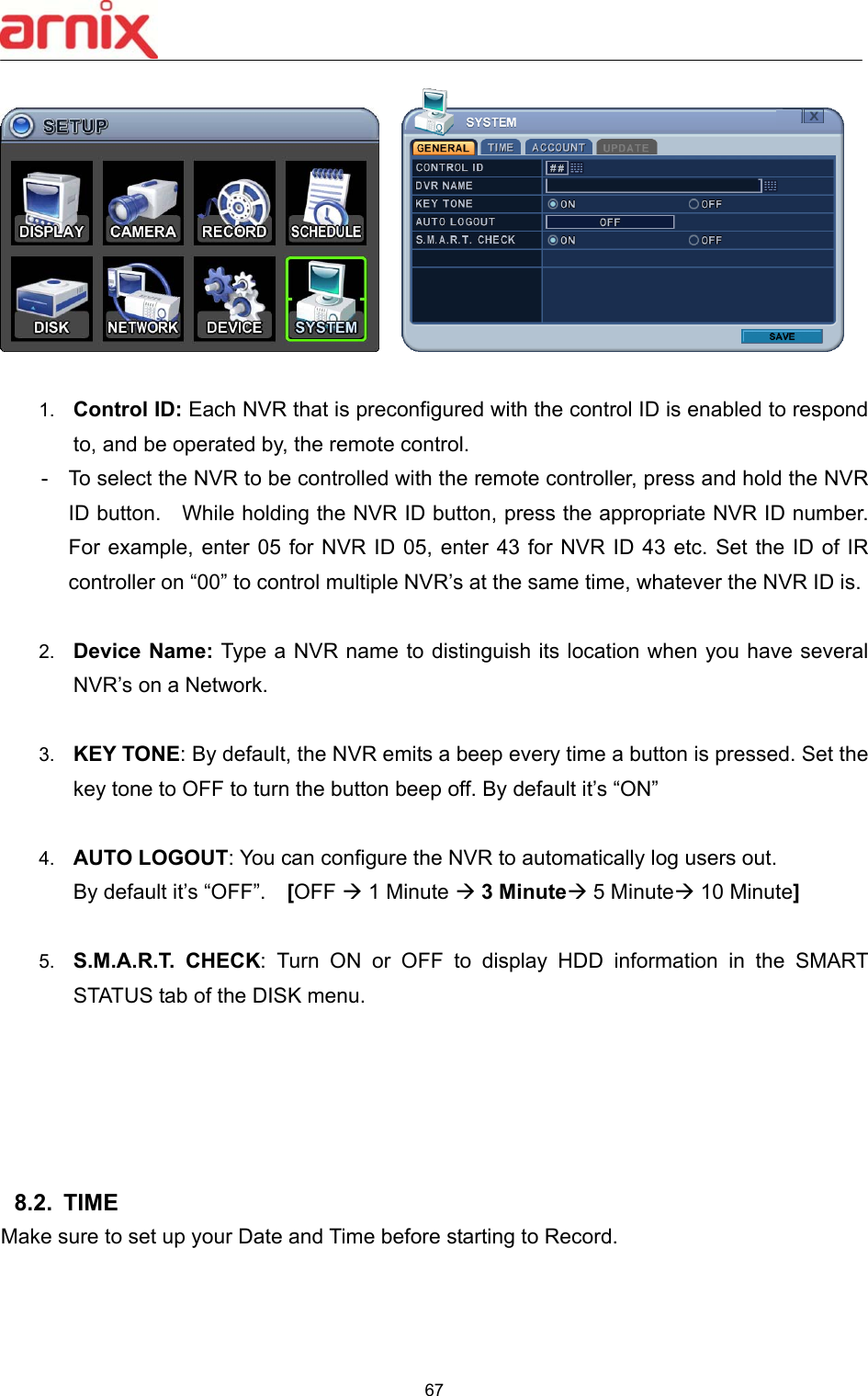  67       1.  Control ID: Each NVR that is preconfigured with the control ID is enabled to respond to, and be operated by, the remote control.   -  To select the NVR to be controlled with the remote controller, press and hold the NVR ID button.    While holding the NVR ID button, press the appropriate NVR ID number.   For example, enter 05 for  NVR ID 05, enter 43 for NVR  ID  43 etc. Set the ID  of IR controller on “00” to control multiple NVR’s at the same time, whatever the NVR ID is.  2.  Device Name: Type a NVR name to distinguish its location when you have several NVR’s on a Network.  3.  KEY TONE: By default, the NVR emits a beep every time a button is pressed. Set the key tone to OFF to turn the button beep off. By default it’s “ON”  4.  AUTO LOGOUT: You can configure the NVR to automatically log users out.   By default it’s “OFF”.    [OFF  1 Minute  3 Minute 5 Minute 10 Minute]  5.  S.M.A.R.T.  CHECK:  Turn  ON  or  OFF  to  display  HDD  information  in  the  SMART STATUS tab of the DISK menu.      8.2.  TIME   Make sure to set up your Date and Time before starting to Record.   