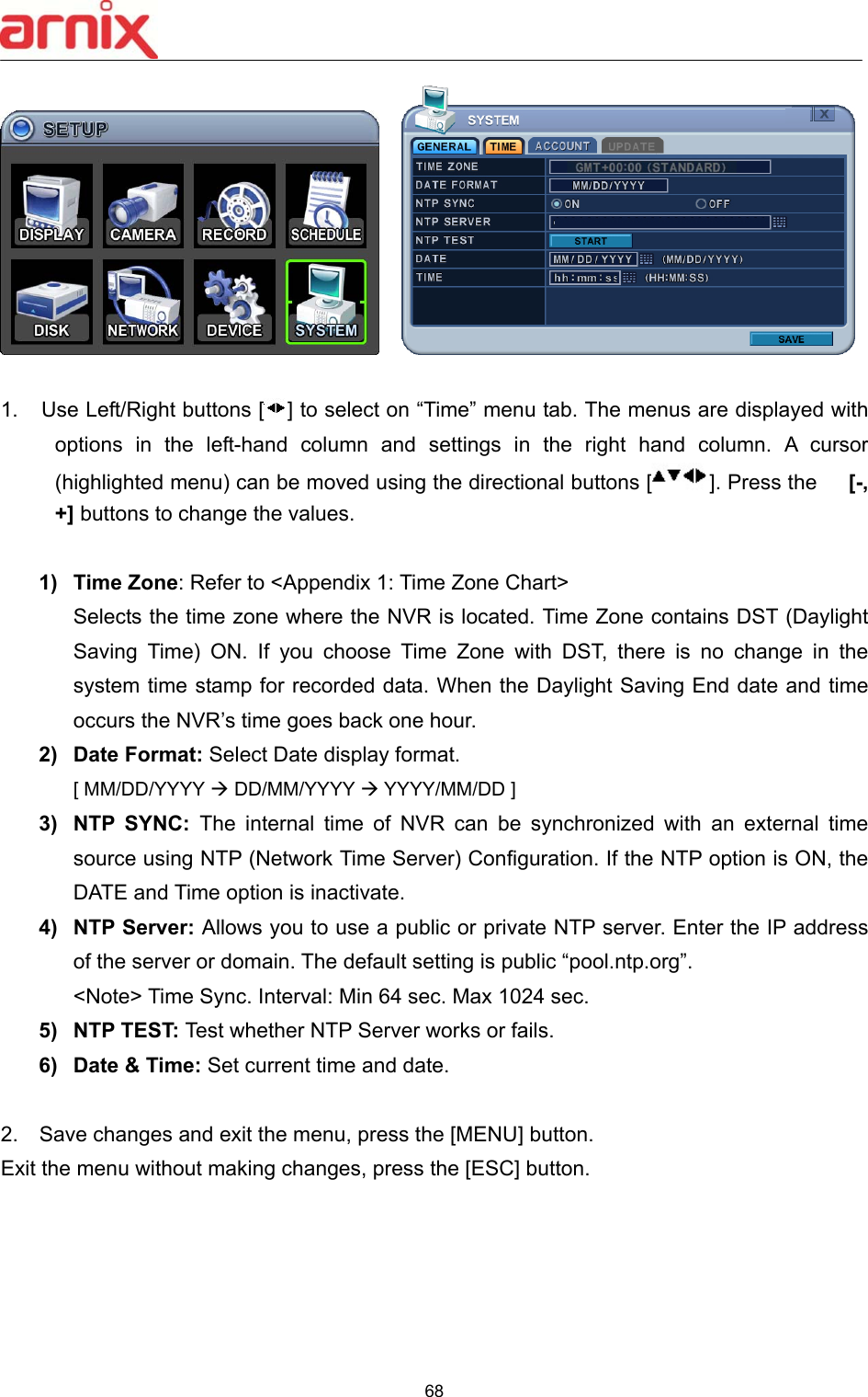  68       1.  Use Left/Right buttons [ ] to select on “Time” menu tab. The menus are displayed with options  in  the  left-hand  column  and  settings  in  the  right  hand  column.  A  cursor (highlighted menu) can be moved using the directional buttons [ ]. Press the      [-, +] buttons to change the values.  1)  Time Zone: Refer to &lt;Appendix 1: Time Zone Chart&gt; Selects the time zone where the NVR is located. Time Zone contains DST (Daylight Saving  Time)  ON.  If  you  choose  Time  Zone  with  DST,  there  is  no  change  in  the system time stamp for recorded data. When the Daylight Saving End date and time occurs the NVR’s time goes back one hour.   2)  Date Format: Select Date display format.   [ MM/DD/YYYY  DD/MM/YYYY  YYYY/MM/DD ] 3)  NTP  SYNC:  The  internal  time  of  NVR  can  be  synchronized  with  an  external  time source using NTP (Network Time Server) Configuration. If the NTP option is ON, the DATE and Time option is inactivate.   4)  NTP Server: Allows you to use a public or private NTP server. Enter the IP address of the server or domain. The default setting is public “pool.ntp.org”. &lt;Note&gt; Time Sync. Interval: Min 64 sec. Max 1024 sec.     5)  NTP TEST: Test whether NTP Server works or fails. 6)  Date &amp; Time: Set current time and date.   2.    Save changes and exit the menu, press the [MENU] button.   Exit the menu without making changes, press the [ESC] button.    