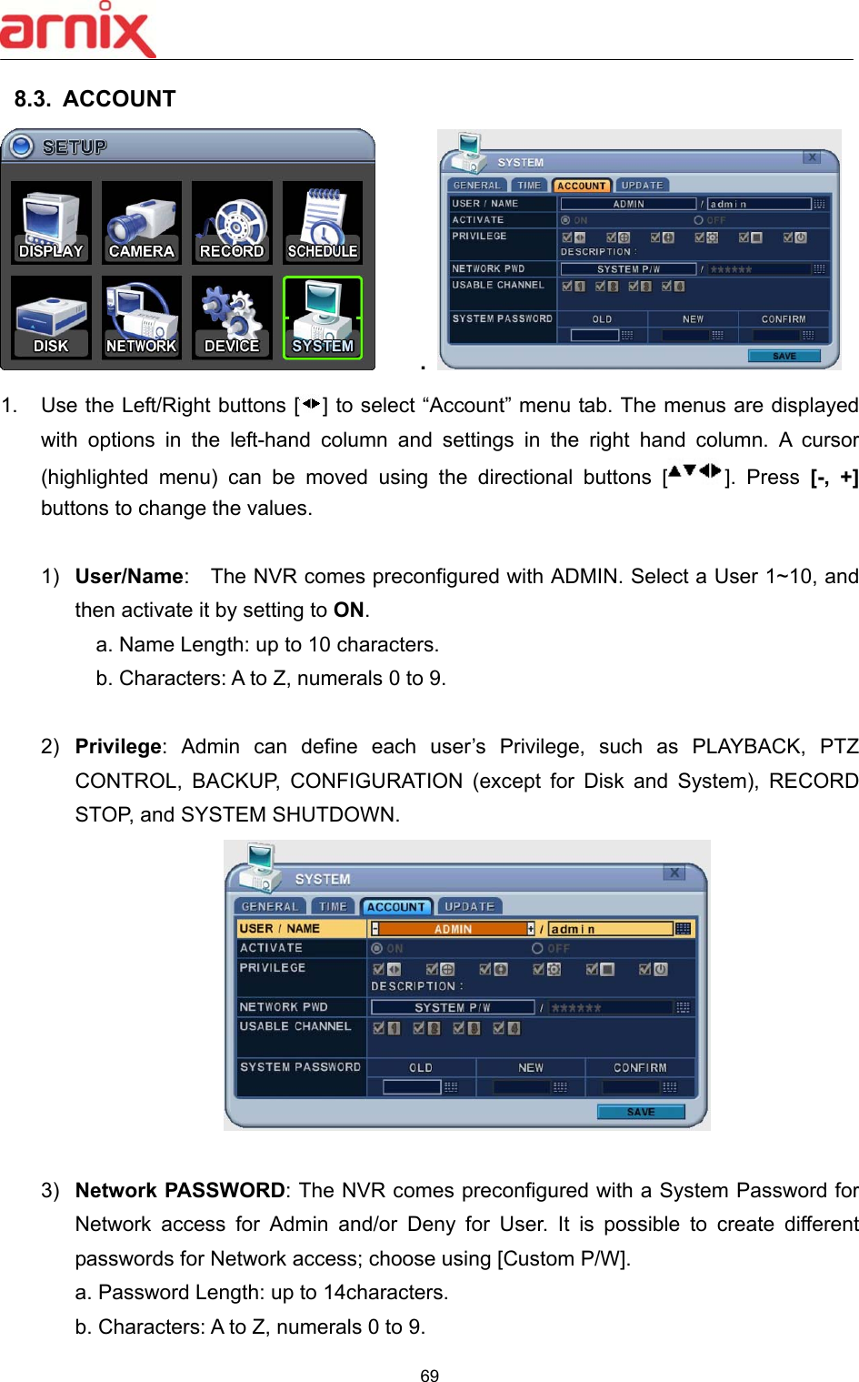  69  8.3.  ACCOUNT       .   1.  Use the Left/Right buttons [ ] to select “Account” menu tab. The menus are displayed with  options  in  the  left-hand  column  and  settings  in  the  right  hand  column.  A  cursor (highlighted  menu)  can  be  moved  using  the  directional  buttons  [ ].  Press  [-,  +] buttons to change the values.  1)  User/Name:    The NVR comes preconfigured with ADMIN. Select a User 1~10, and then activate it by setting to ON.     a. Name Length: up to 10 characters.       b. Characters: A to Z, numerals 0 to 9.      2)  Privilege:  Admin  can  define  each  user’s  Privilege,  such  as  PLAYBACK,  PTZ CONTROL,  BACKUP,  CONFIGURATION  (except  for  Disk  and  System),  RECORD STOP, and SYSTEM SHUTDOWN.   3)  Network PASSWORD: The NVR comes preconfigured with a System Password for Network  access  for  Admin  and/or  Deny  for  User.  It  is  possible  to  create  different passwords for Network access; choose using [Custom P/W].   a. Password Length: up to 14characters.   b. Characters: A to Z, numerals 0 to 9.     