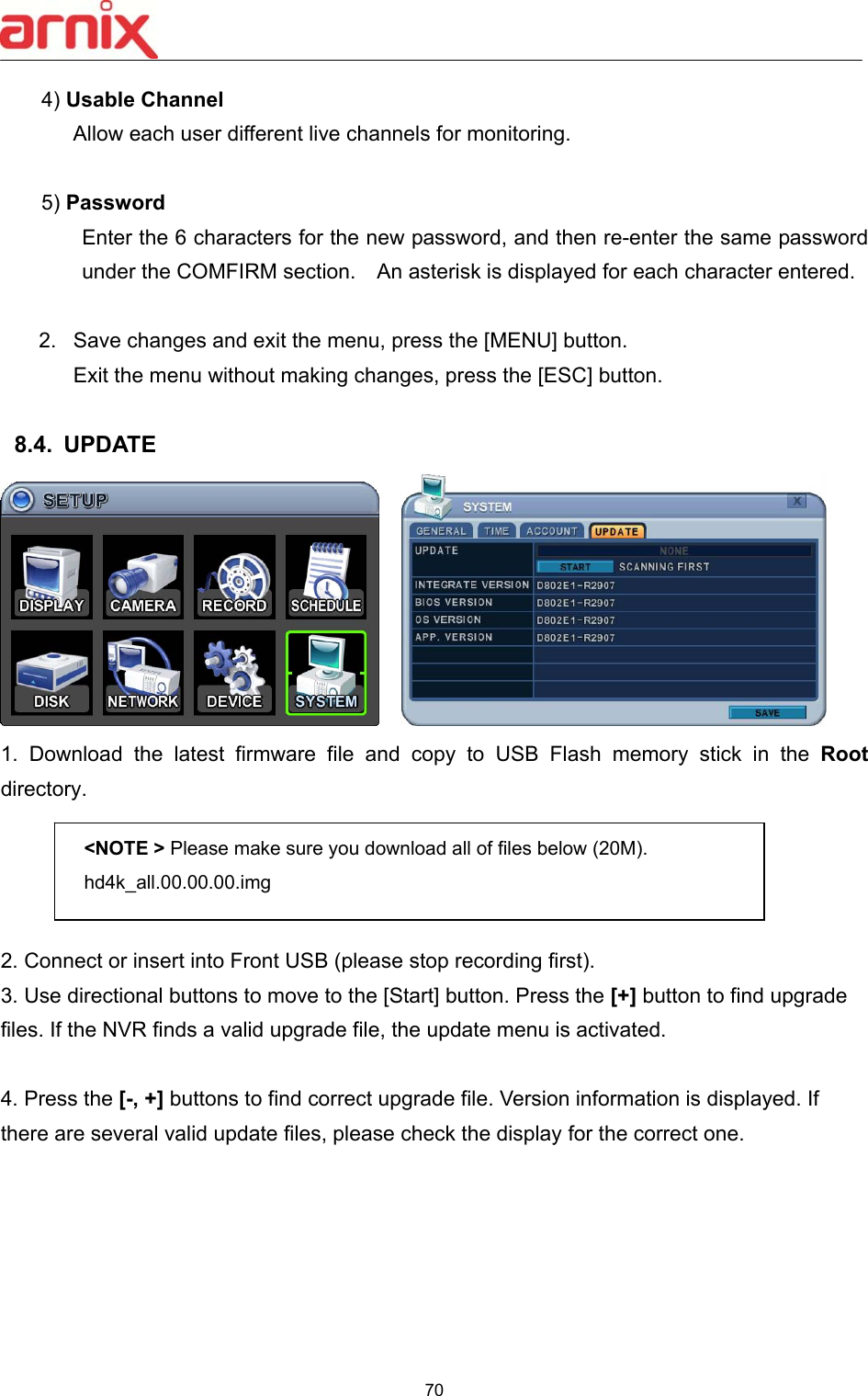  70  4) Usable Channel    Allow each user different live channels for monitoring.    5) Password   Enter the 6 characters for the new password, and then re-enter the same password under the COMFIRM section.    An asterisk is displayed for each character entered.    2.  Save changes and exit the menu, press the [MENU] button.   Exit the menu without making changes, press the [ESC] button.  8.4.  UPDATE     1.  Download  the  latest  firmware  file  and  copy  to  USB  Flash  memory stick in the Root directory.    2. Connect or insert into Front USB (please stop recording first). 3. Use directional buttons to move to the [Start] button. Press the [+] button to find upgrade files. If the NVR finds a valid upgrade file, the update menu is activated.    4. Press the [-, +] buttons to find correct upgrade file. Version information is displayed. If there are several valid update files, please check the display for the correct one.   &lt;NOTE &gt; Please make sure you download all of files below (20M). hd4k_all.00.00.00.img 