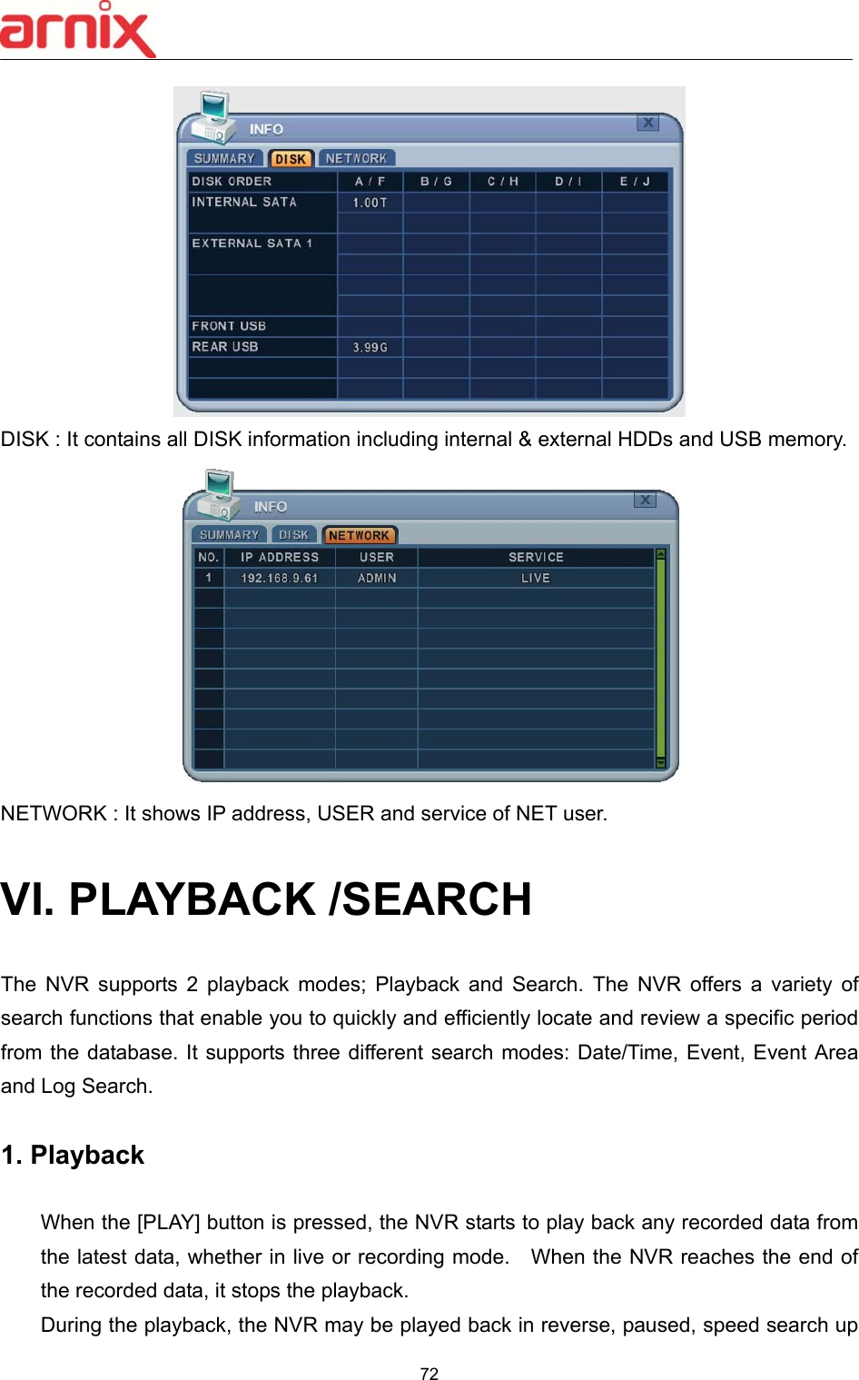  72   DISK : It contains all DISK information including internal &amp; external HDDs and USB memory.  NETWORK : It shows IP address, USER and service of NET user.  VI. PLAYBACK /SEARCH  The  NVR  supports  2  playback  modes;  Playback  and  Search.  The  NVR  offers  a  variety  of search functions that enable you to quickly and efficiently locate and review a specific period from the database. It supports three different search modes:  Date/Time, Event, Event Area and Log Search.  1. Playback      When the [PLAY] button is pressed, the NVR starts to play back any recorded data from the latest data, whether in live or recording mode.    When the NVR reaches the end of the recorded data, it stops the playback. During the playback, the NVR may be played back in reverse, paused, speed search up 