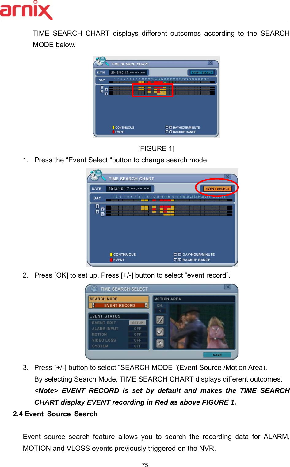  75  TIME  SEARCH  CHART  displays  different  outcomes  according  to  the  SEARCH MODE below.    [FIGURE 1] 1.  Press the “Event Select “button to change search mode.    2.  Press [OK] to set up. Press [+/-] button to select “event record”.    3.  Press [+/-] button to select “SEARCH MODE “(Event Source /Motion Area).   By selecting Search Mode, TIME SEARCH CHART displays different outcomes.   &lt;Note&gt; EVENT RECORD is set by default and makes the TIME SEARCH CHART display EVENT recording in Red as above FIGURE 1. 2.4 Event  Source  Search    Event  source  search  feature  allows  you  to  search  the  recording  data  for  ALARM, MOTION and VLOSS events previously triggered on the NVR. 