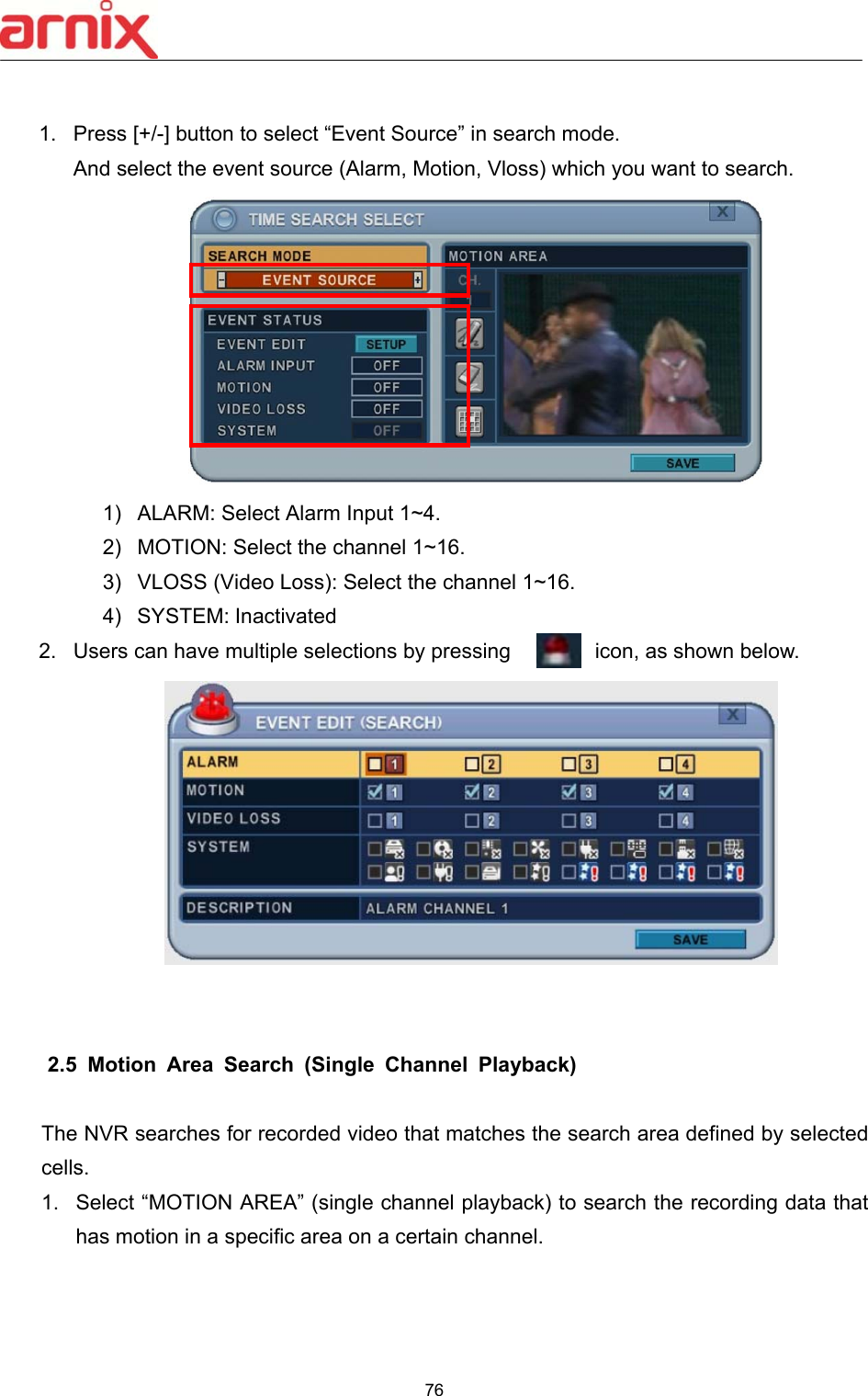  76   1.  Press [+/-] button to select “Event Source” in search mode. And select the event source (Alarm, Motion, Vloss) which you want to search.   1)  ALARM: Select Alarm Input 1~4. 2)  MOTION: Select the channel 1~16. 3)  VLOSS (Video Loss): Select the channel 1~16. 4)  SYSTEM: Inactivated 2.  Users can have multiple selections by pressing        icon, as shown below.      2.5   Motion  Area  Search  (Single  Channel  Playback)  The NVR searches for recorded video that matches the search area defined by selected cells.   1.  Select “MOTION AREA” (single channel playback) to search the recording data that has motion in a specific area on a certain channel.   