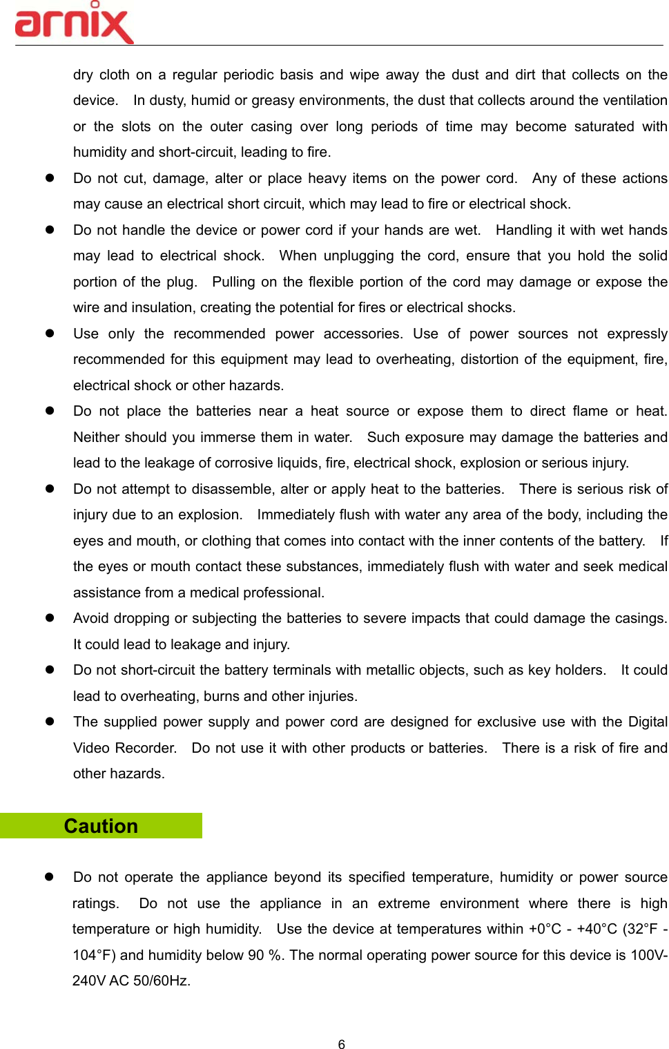  6  dry  cloth  on  a  regular  periodic  basis  and  wipe  away  the  dust  and  dirt  that  collects  on  the device.    In dusty, humid or greasy environments, the dust that collects around the ventilation or  the  slots  on  the  outer  casing  over  long  periods  of  time  may  become  saturated  with humidity and short-circuit, leading to fire.       Do  not  cut,  damage,  alter  or  place  heavy  items  on  the  power  cord.    Any  of  these  actions may cause an electrical short circuit, which may lead to fire or electrical shock.       Do not handle the device or power cord if your hands are wet.    Handling it with wet hands may  lead  to  electrical  shock.    When  unplugging  the  cord,  ensure  that  you  hold  the  solid portion of the plug.    Pulling on  the  flexible  portion of the cord may  damage  or  expose  the wire and insulation, creating the potential for fires or electrical shocks.       Use  only  the  recommended  power  accessories.  Use  of  power  sources  not  expressly recommended for this equipment may lead to overheating, distortion of the equipment, fire, electrical shock or other hazards.   Do  not  place  the  batteries  near  a  heat  source  or  expose  them  to  direct  flame  or  heat.   Neither should you immerse them in water.    Such exposure may damage the batteries and lead to the leakage of corrosive liquids, fire, electrical shock, explosion or serious injury.       Do not attempt to disassemble, alter or apply heat to the batteries.    There is serious risk of injury due to an explosion.    Immediately flush with water any area of the body, including the eyes and mouth, or clothing that comes into contact with the inner contents of the battery.    If the eyes or mouth contact these substances, immediately flush with water and seek medical assistance from a medical professional.       Avoid dropping or subjecting the batteries to severe impacts that could damage the casings.   It could lead to leakage and injury.   Do not short-circuit the battery terminals with metallic objects, such as key holders.    It could lead to overheating, burns and other injuries.   The supplied power supply  and  power cord are designed  for  exclusive use with  the  Digital Video Recorder.    Do not use it with other products or batteries.    There is a risk of fire and other hazards.      Caution      Do  not  operate  the  appliance  beyond  its  specified  temperature,  humidity  or  power  source ratings.    Do  not  use  the  appliance  in  an  extreme  environment  where  there  is  high temperature or high humidity.    Use the device at temperatures within +0°C - +40°C (32°F - 104°F) and humidity below 90 %. The normal operating power source for this device is 100V-240V AC 50/60Hz.  