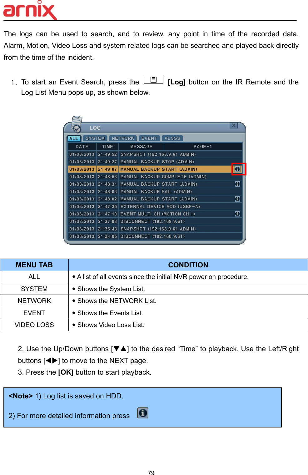  79  The  logs  can  be  used  to  search,  and  to  review,  any  point  in  time  of  the  recorded  data.   Alarm, Motion, Video Loss and system related logs can be searched and played back directly from the time of the incident.      １. To  start  an  Event  Search,  press  the   [Log]  button  on  the  IR  Remote  and  the Log List Menu pops up, as shown below.      2. Use the Up/Down buttons [] to the desired “Time” to playback. Use the Left/Right buttons [] to move to the NEXT page.   3. Press the [OK] button to start playback.           MENU TAB CONDITION ALL   A list of all events since the initial NVR power on procedure.  SYSTEM   Shows the System List. NETWORK   Shows the NETWORK List.   EVENT   Shows the Events List. VIDEO LOSS   Shows Video Loss List. &lt;Note&gt; 1) Log list is saved on HDD. 2) For more detailed information press     