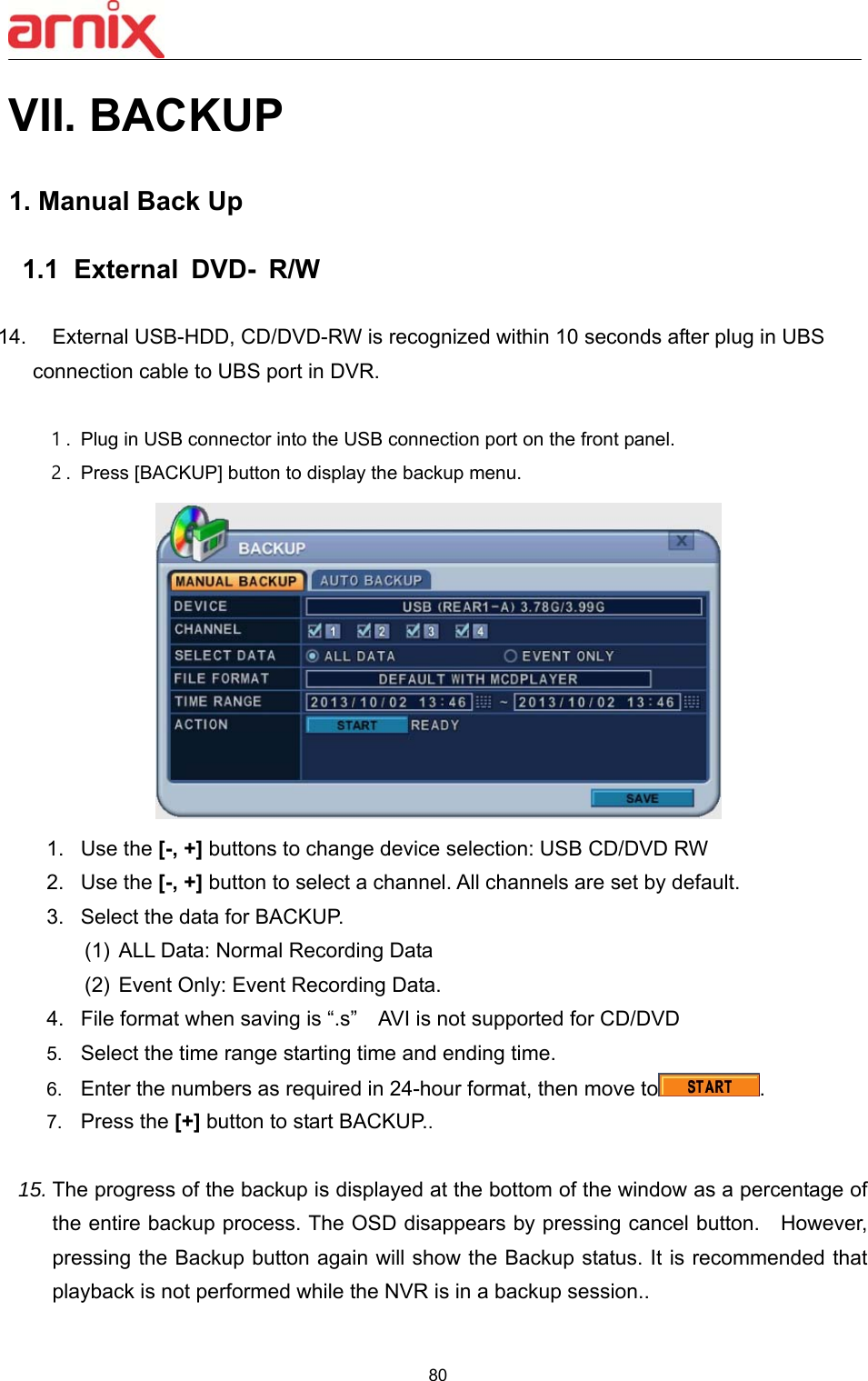  80  VII. BACKUP  1. Manual Back Up     1.1   External  DVD-  R/W  14.  External USB-HDD, CD/DVD-RW is recognized within 10 seconds after plug in UBS   connection cable to UBS port in DVR.  １. Plug in USB connector into the USB connection port on the front panel. ２. Press [BACKUP] button to display the backup menu.  1.  Use the [-, +] buttons to change device selection: USB CD/DVD RW 2.  Use the [-, +] button to select a channel. All channels are set by default.   3.  Select the data for BACKUP. (1)  ALL Data: Normal Recording Data   (2)  Event Only: Event Recording Data.   4.  File format when saving is “.s”    AVI is not supported for CD/DVD 5.  Select the time range starting time and ending time.   6.  Enter the numbers as required in 24-hour format, then move to . 7.  Press the [+] button to start BACKUP..    15. The progress of the backup is displayed at the bottom of the window as a percentage of the entire backup process. The OSD disappears by pressing cancel button.    However, pressing the Backup button again will show the Backup status. It is recommended that playback is not performed while the NVR is in a backup session..    