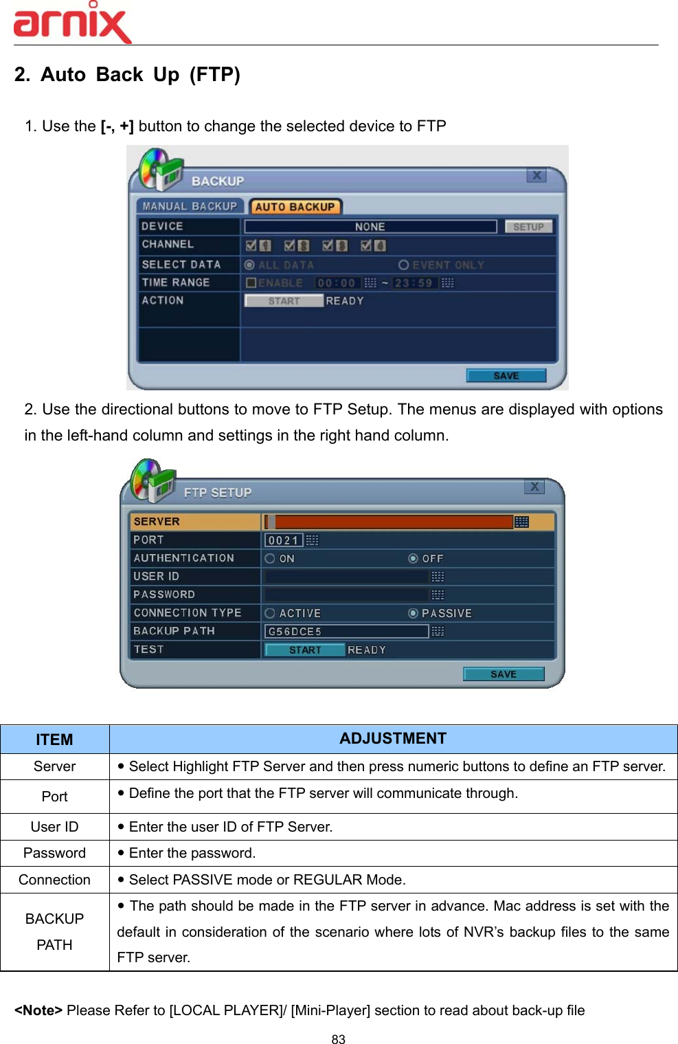  83  2.  Auto  Back  Up  (FTP)  1. Use the [-, +] button to change the selected device to FTP  2. Use the directional buttons to move to FTP Setup. The menus are displayed with options in the left-hand column and settings in the right hand column.   &lt;Note&gt; Please Refer to [LOCAL PLAYER]/ [Mini-Player] section to read about back-up file ITEM ADJUSTMENT Server   Select Highlight FTP Server and then press numeric buttons to define an FTP server. Port   Define the port that the FTP server will communicate through. User ID   Enter the user ID of FTP Server. Password   Enter the password. Connection   Select PASSIVE mode or REGULAR Mode.   BACKUP PATH  The path should be made in the FTP server in advance. Mac address is set with the default in consideration of the  scenario where lots of NVR’s backup files to the same FTP server. 