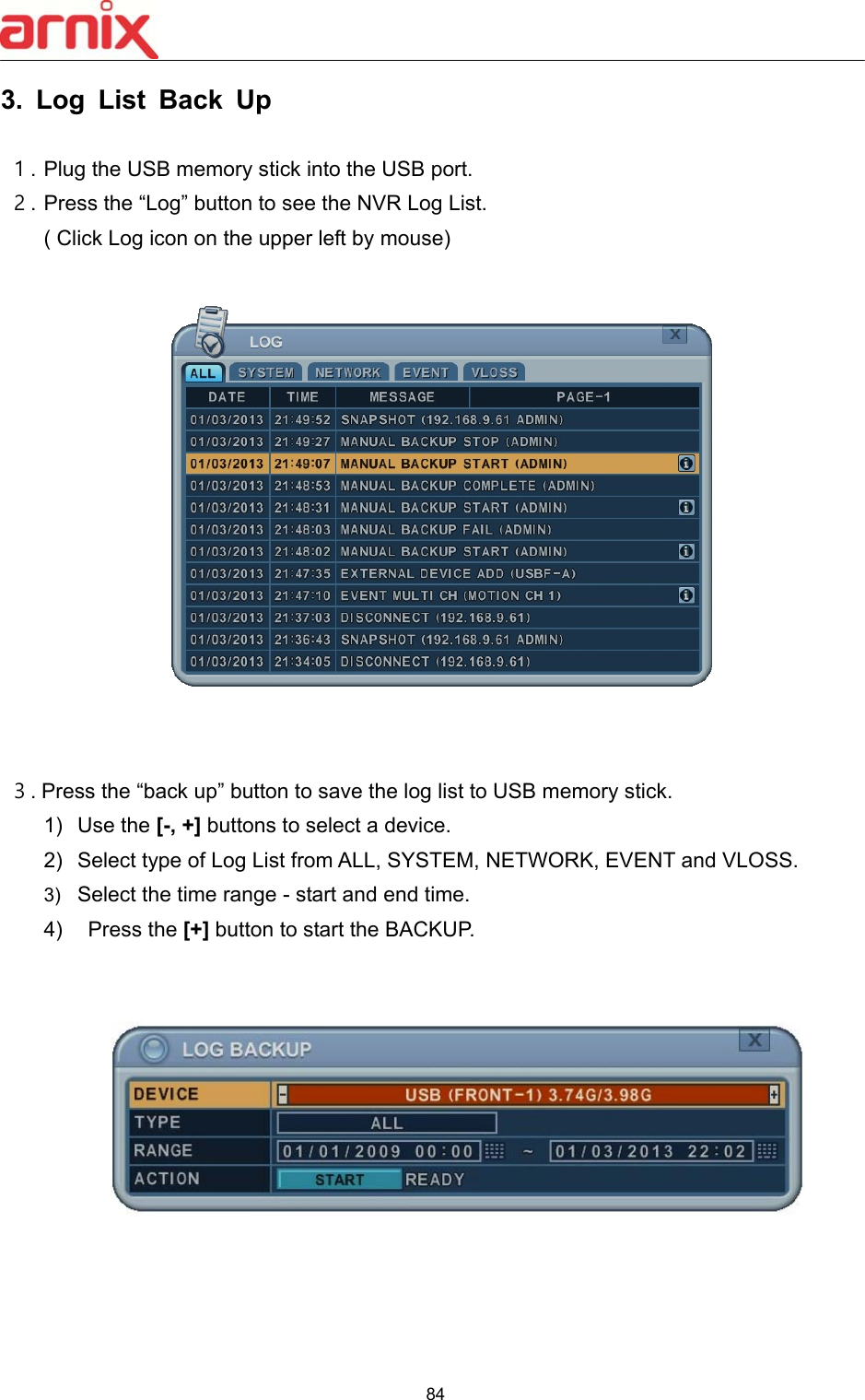  84  3.  Log  List  Back  Up  １. Plug the USB memory stick into the USB port. ２. Press the “Log” button to see the NVR Log List.   ( Click Log icon on the upper left by mouse)       ３. Press the “back up” button to save the log list to USB memory stick. 1)  Use the [-, +] buttons to select a device. 2)  Select type of Log List from ALL, SYSTEM, NETWORK, EVENT and VLOSS. 3)  Select the time range - start and end time.   4)    Press the [+] button to start the BACKUP.      