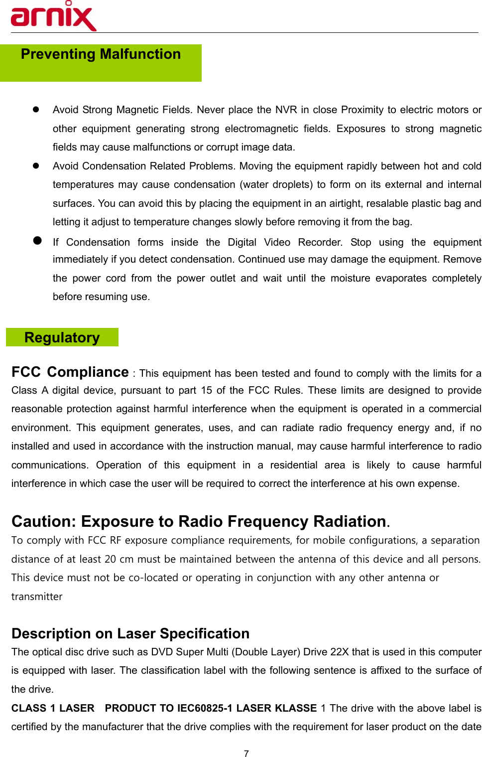  7  Preventing Malfunction     z  Avoid Strong Magnetic Fields. Never place the NVR in close Proximity to electric motors or other equipment generating strong electromagnetic fields. Exposures to strong magnetic fields may cause malfunctions or corrupt image data. z  Avoid Condensation Related Problems. Moving the equipment rapidly between hot and cold temperatures may cause condensation (water droplets) to form on its external and internal surfaces. You can avoid this by placing the equipment in an airtight, resalable plastic bag and letting it adjust to temperature changes slowly before removing it from the bag. z If Condensation forms inside the Digital Video Recorder. Stop using the equipment immediately if you detect condensation. Continued use may damage the equipment. Remove the power cord from the power outlet and wait until the moisture evaporates completely before resuming use.    FCC Compliance : This equipment has been tested and found to comply with the limits for a Class A digital device, pursuant to part 15 of the FCC Rules. These limits are designed to provide reasonable protection against harmful interference when the equipment is operated in a commercial environment. This equipment generates, uses, and can radiate radio frequency energy and, if no installed and used in accordance with the instruction manual, may cause harmful interference to radio communications. Operation of this equipment in a residential area is likely to cause harmful interference in which case the user will be required to correct the interference at his own expense.  Caution: Exposure to Radio Frequency Radiation. To comply with FCC RF exposure compliance requirements, for mobile configurations, a separation distance of at least 20 cm must be maintained between the antenna of this device and all persons. This device must not be co-located or operating in conjunction with any other antenna or transmitter  Description on Laser Specification   The optical disc drive such as DVD Super Multi (Double Layer) Drive 22X that is used in this computer is equipped with laser. The classification label with the following sentence is affixed to the surface of the drive.   CLASS 1 LASER    PRODUCT TO IEC60825-1 LASER KLASSE 1 The drive with the above label is certified by the manufacturer that the drive complies with the requirement for laser product on the date Regulatory 