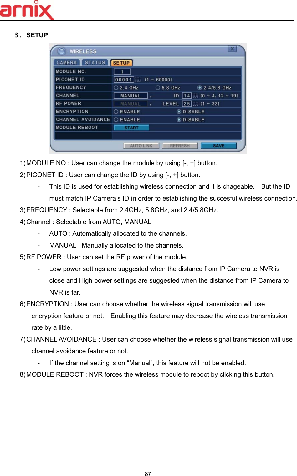  87  ３. SETUP  1) MODULE NO : User can change the module by using [-, +] button. 2) PICONET ID : User can change the ID by using [-, +] button. -  This ID is used for establishing wireless connection and it is chageable.    But the ID must match IP Camera’s ID in order to establishing the succesful wireless connection. 3) FREQUENCY : Selectable from 2.4GHz, 5.8GHz, and 2.4/5.8GHz. 4) Channel : Selectable from AUTO, MANUAL -  AUTO : Automatically allocated to the channels. -  MANUAL : Manually allocated to the channels. 5) RF POWER : User can set the RF power of the module. -  Low power settings are suggested when the distance from IP Camera to NVR is close and High power settings are suggested when the distance from IP Camera to NVR is far. 6) ENCRYPTION : User can choose whether the wireless signal transmission will use encryption feature or not.    Enabling this feature may decrease the wireless transmission rate by a little. 7) CHANNEL AVOIDANCE : User can choose whether the wireless signal transmission will use channel avoidance feature or not. -  If the channel setting is on “Manual”, this feature will not be enabled. 8) MODULE REBOOT : NVR forces the wireless module to reboot by clicking this button.      