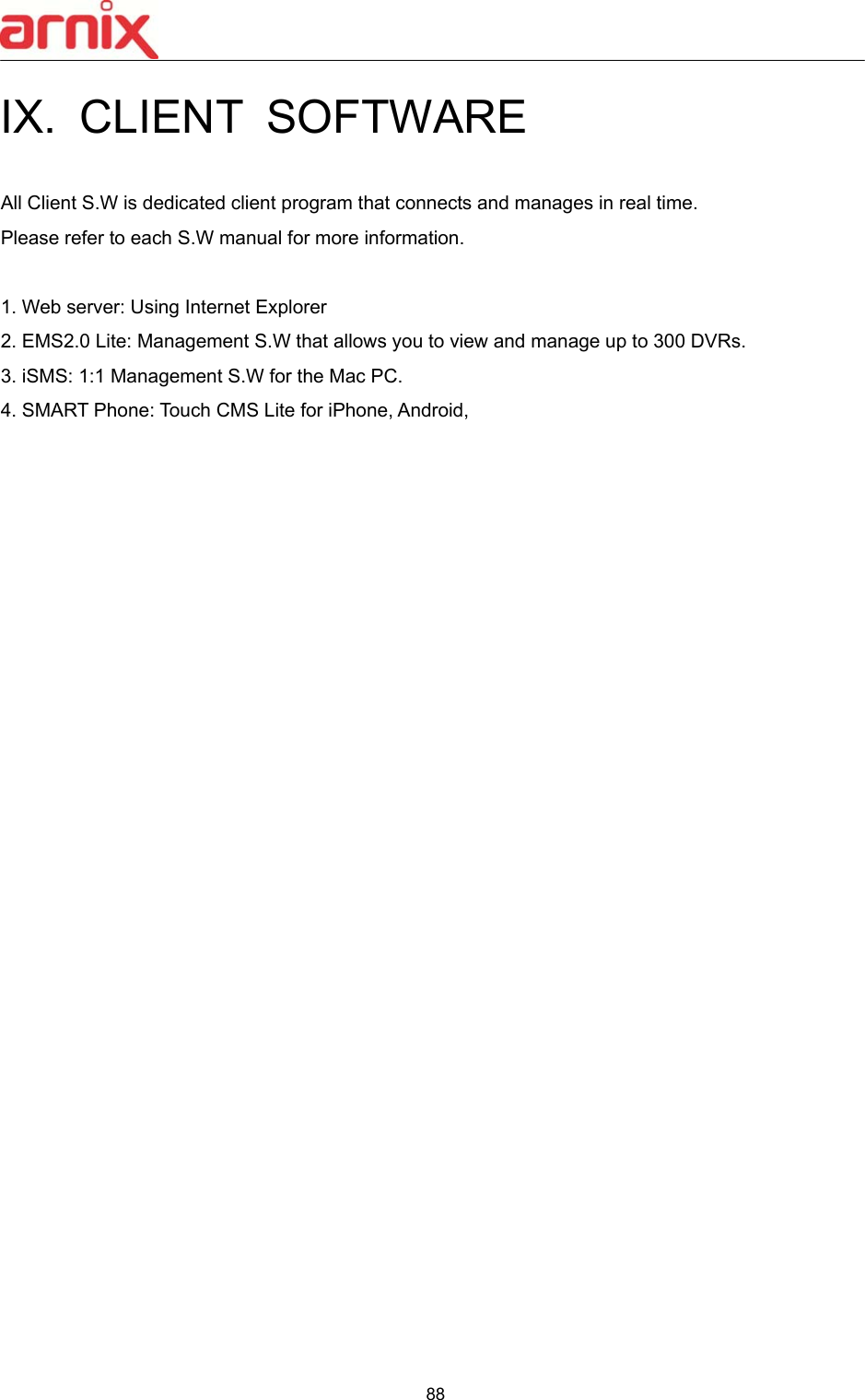  88  IX.  CLIENT  SOFTWARE  All Client S.W is dedicated client program that connects and manages in real time.   Please refer to each S.W manual for more information.  1. Web server: Using Internet Explorer   2. EMS2.0 Lite: Management S.W that allows you to view and manage up to 300 DVRs. 3. iSMS: 1:1 Management S.W for the Mac PC. 4. SMART Phone: Touch CMS Lite for iPhone, Android,                            