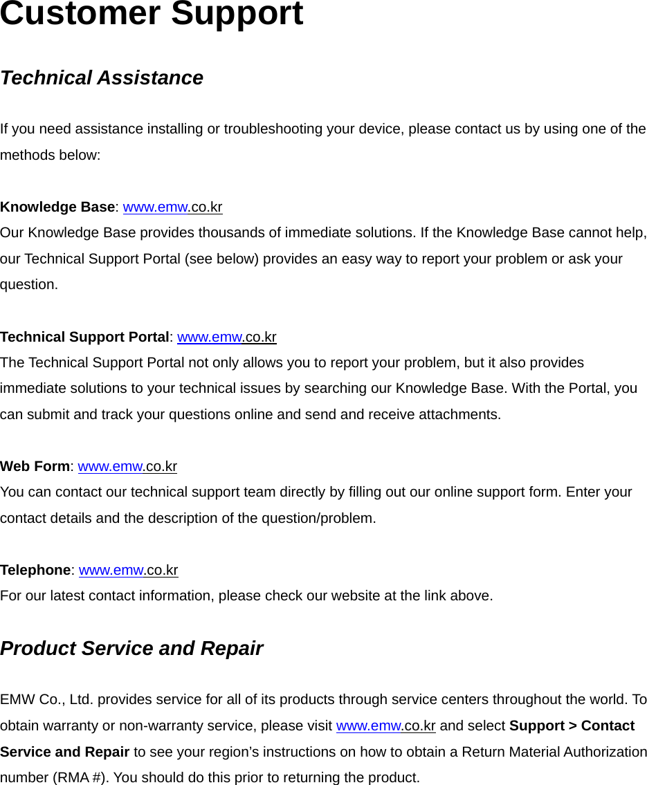 Customer Support  Technical Assistance  If you need assistance installing or troubleshooting your device, please contact us by using one of the methods below:  Knowledge Base: www.emw.co.kr Our Knowledge Base provides thousands of immediate solutions. If the Knowledge Base cannot help, our Technical Support Portal (see below) provides an easy way to report your problem or ask your question.  Technical Support Portal: www.emw.co.kr The Technical Support Portal not only allows you to report your problem, but it also provides immediate solutions to your technical issues by searching our Knowledge Base. With the Portal, you can submit and track your questions online and send and receive attachments.  Web Form: www.emw.co.kr You can contact our technical support team directly by filling out our online support form. Enter your contact details and the description of the question/problem.  Telephone: www.emw.co.kr For our latest contact information, please check our website at the link above.  Product Service and Repair  EMW Co., Ltd. provides service for all of its products through service centers throughout the world. To obtain warranty or non-warranty service, please visit www.emw.co.kr and select Support &gt; Contact Service and Repair to see your region’s instructions on how to obtain a Return Material Authorization number (RMA #). You should do this prior to returning the product.       