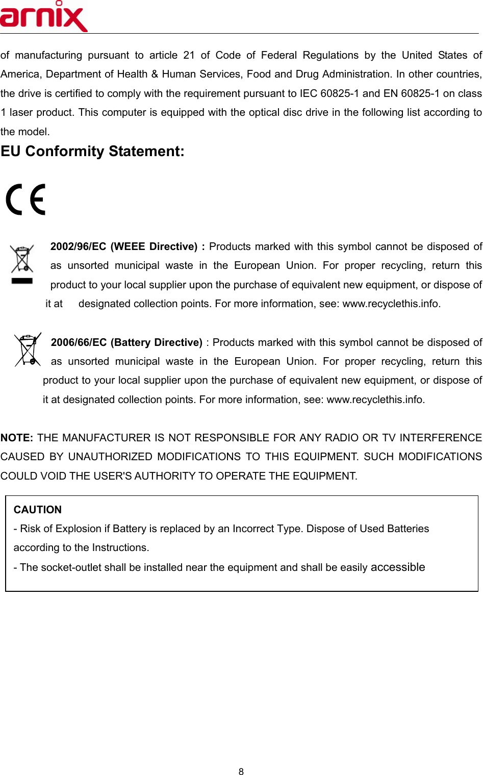  8  of manufacturing pursuant to article 21 of Code of Federal Regulations by the United States of America, Department of Health &amp; Human Services, Food and Drug Administration. In other countries, the drive is certified to comply with the requirement pursuant to IEC 60825-1 and EN 60825-1 on class 1 laser product. This computer is equipped with the optical disc drive in the following list according to the model. EU Conformity Statement:     2002/96/EC (WEEE Directive) : Products marked with this symbol cannot be disposed of as unsorted municipal waste in the European Union. For proper recycling, return this product to your local supplier upon the purchase of equivalent new equipment, or dispose of it at      designated collection points. For more information, see: www.recyclethis.info.                       2006/66/EC (Battery Directive) : Products marked with this symbol cannot be disposed of as unsorted municipal waste in the European Union. For proper recycling, return this product to your local supplier upon the purchase of equivalent new equipment, or dispose of it at designated collection points. For more information, see: www.recyclethis.info.  NOTE: THE MANUFACTURER IS NOT RESPONSIBLE FOR ANY RADIO OR TV INTERFERENCE CAUSED BY UNAUTHORIZED MODIFICATIONS TO THIS EQUIPMENT. SUCH MODIFICATIONS COULD VOID THE USER&apos;S AUTHORITY TO OPERATE THE EQUIPMENT.              CAUTION  - Risk of Explosion if Battery is replaced by an Incorrect Type. Dispose of Used Batteries according to the Instructions.   - The socket-outlet shall be installed near the equipment and shall be easily accessible 