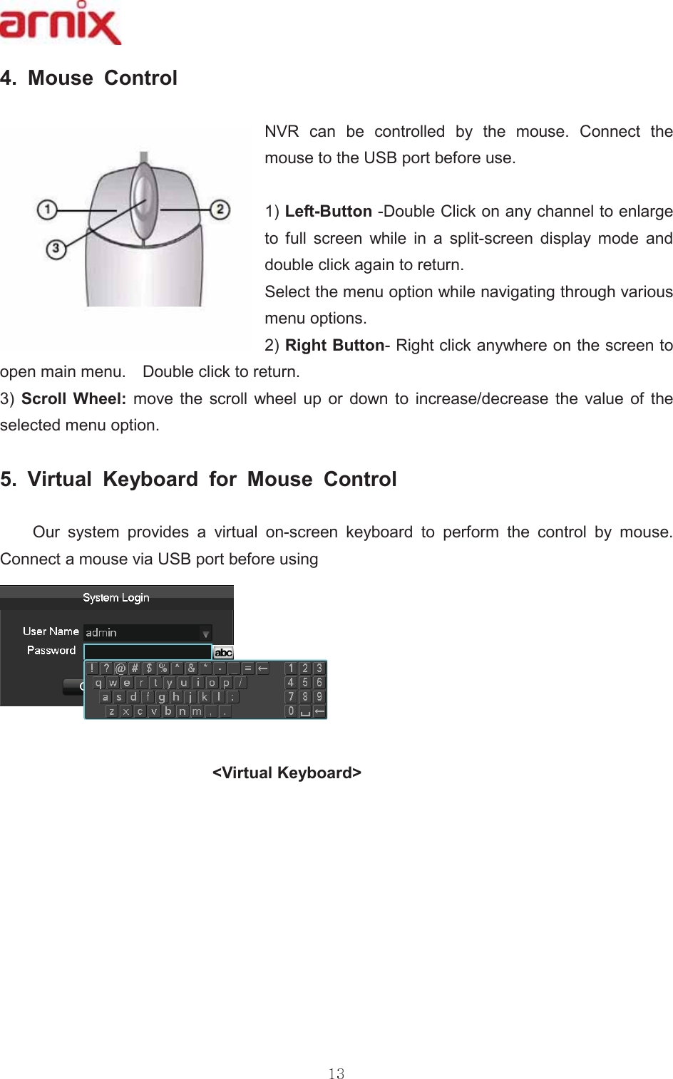  0RXVH &amp;RQWURO  195 FDQ EH FRQWUROOHG E\ WKH PRXVH &amp;RQQHFW WKHPRXVHWRWKH86%SRUWEHIRUHXVH /HIW%XWWRQ&apos;RXEOH&amp;OLFNRQDQ\FKDQQHOWRHQODUJHWR IXOO VFUHHQ ZKLOH LQ D VSOLWVFUHHQ GLVSOD\ PRGH DQGGRXEOHFOLFNDJDLQWRUHWXUQ 6HOHFWWKHPHQXRSWLRQZKLOHQDYLJDWLQJWKURXJKYDULRXVPHQXRSWLRQV5LJKW%XWWRQ5LJKWFOLFNDQ\ZKHUHRQWKHVFUHHQWRRSHQPDLQPHQX  &apos;RXEOHFOLFNWRUHWXUQ  6FUROO :KHHO PRYH WKH VFUROO ZKHHO XS RU GRZQ WR LQFUHDVHGHFUHDVH WKH YDOXH RI WKHVHOHFWHGPHQXRSWLRQ  9LUWXDO .H\ERDUG IRU 0RXVH &amp;RQWURO2XUV\VWHPSURYLGHVDYLUWXDORQVFUHHQ NH\ERDUG WR SHUIRUP WKH FRQWURO E\ PRXVH&amp;RQQHFWDPRXVHYLD86%SRUWEHIRUHXVLQJ9LUWXDO.H\ERDUG!