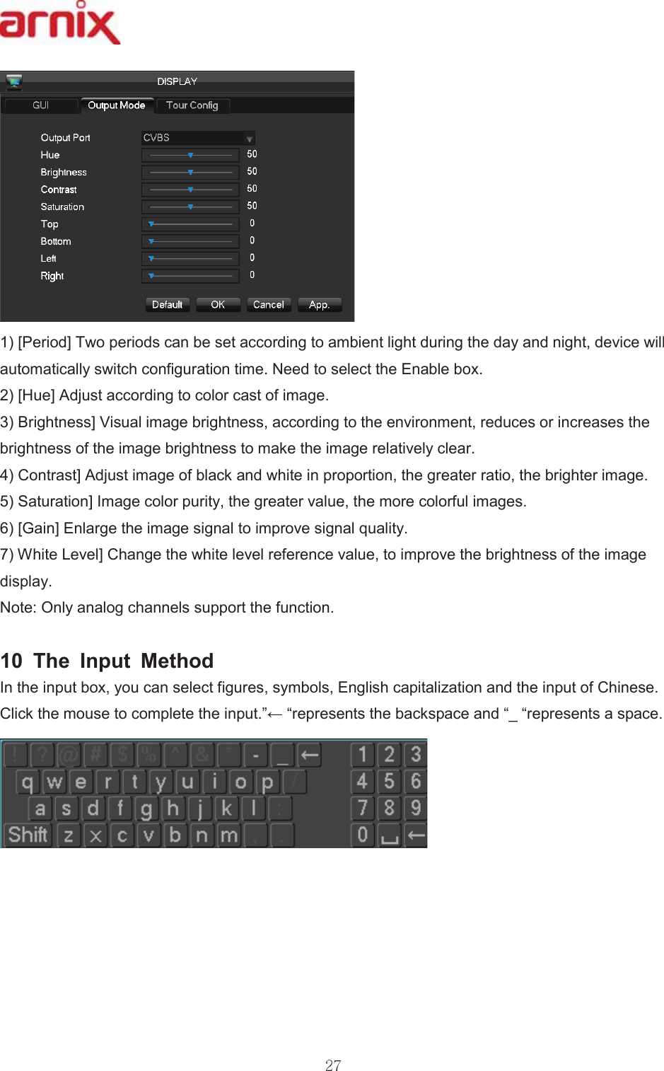 &gt;3HULRG@7ZRSHULRGVFDQEHVHWDFFRUGLQJWRDPELHQWOLJKWGXULQJWKHGD\DQGQLJKWGHYLFHZLOODXWRPDWLFDOO\VZLWFKFRQILJXUDWLRQWLPH1HHGWRVHOHFWWKH(QDEOHER[ &gt;+XH@$GMXVWDFFRUGLQJWRFRORUFDVWRILPDJH %ULJKWQHVV@9LVXDOLPDJHEULJKWQHVVDFFRUGLQJWRWKHHQYLURQPHQWUHGXFHVRULQFUHDVHVWKHEULJKWQHVVRIWKHLPDJHEULJKWQHVVWRPDNHWKHLPDJHUHODWLYHO\FOHDU &amp;RQWUDVW@$GMXVWLPDJHRIEODFNDQGZKLWHLQSURSRUWLRQWKHJUHDWHUUDWLRWKHEULJKWHULPDJH 6DWXUDWLRQ@,PDJHFRORUSXULW\WKHJUHDWHUYDOXHWKHPRUHFRORUIXOLPDJHV &gt;*DLQ@(QODUJHWKHLPDJHVLJQDOWRLPSURYHVLJQDOTXDOLW\ :KLWH/HYHO@&amp;KDQJHWKHZKLWHOHYHOUHIHUHQFHYDOXHWRLPSURYHWKHEULJKWQHVVRIWKHLPDJHGLVSOD\ 1RWH2QO\DQDORJFKDQQHOVVXSSRUWWKHIXQFWLRQ  7KH ,QSXW 0HWKRG ,QWKHLQSXWER[\RXFDQVHOHFWILJXUHVV\PEROV(QJOLVKFDSLWDOL]DWLRQDQGWKHLQSXWRI&amp;KLQHVH&amp;OLFNWKHPRXVHWRFRPSOHWHWKHLQSXW´ĸ³UHSUHVHQWVWKHEDFNVSDFHDQG³B³UHSUHVHQWVDVSDFH