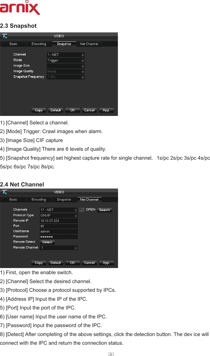 6QDSVKRW&gt;&amp;KDQQHO@6HOHFWDFKDQQHO &gt;0RGH@7ULJJHU&amp;UDZOLPDJHVZKHQDODUP &gt;,PDJH6L]H@&amp;,)FDSWXUH &gt;,PDJH4XDOLW\@7KHUHDUHOHYHOVRITXDOLW\ &gt;6QDSVKRWIUHTXHQF\@VHWKLJKHVWFDSWXUHUDWHIRUVLQJOHFKDQQHO VSFVSFVSFVSFVSFVSFVSFVSF1HW&amp;KDQQHO)LUVWRSHQWKHHQDEOHVZLWFK &gt;&amp;KDQQHO@6HOHFWWKHGHVLUHGFKDQQHO &gt;3URWRFRO@&amp;KRRVHDSURWRFROVXSSRUWHGE\,3&amp;V &gt;$GGUHVV,3@,QSXWWKH,3RIWKH,3&amp; &gt;3RUW@,QSXWWKHSRUWRIWKH,3&amp; &gt;8VHUQDPH@,QSXWWKHXVHUQDPHRIWKH,3&amp; &gt;3DVVZRUG@,QSXWWKHSDVVZRUGRIWKH,3&amp; &gt;&apos;HWHFW@$IWHUFRPSOHWLQJRIWKHDERYHVHWWLQJVFOLFNWKHGHWHFWLRQEXWWRQ7KHGHYLFHZLOOFRQQHFWZLWKWKH,3&amp;DQGUHWXUQWKHFRQQHFWLRQVWDWXV 