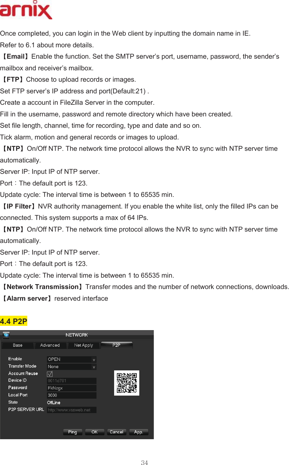 2QFHFRPSOHWHG\RXFDQORJLQLQWKH:HEFOLHQWE\LQSXWWLQJWKHGRPDLQQDPHLQ,( 5HIHUWRDERXWPRUHGHWDLOV (PDLO (QDEOHWKHIXQFWLRQ6HWWKH6073VHUYHU¶VSRUWXVHUQDPHSDVVZRUGWKHVHQGHU¶VPDLOER[DQGUHFHLYHU¶VPDLOER[ )73 &amp;KRRVHWRXSORDGUHFRUGVRULPDJHV 6HW)73VHUYHU¶V,3DGGUHVVDQGSRUW&apos;HIDXOW &amp;UHDWHDDFFRXQWLQ)LOH=LOOD6HUYHULQWKHFRPSXWHU )LOOLQWKHXVHUQDPHSDVVZRUGDQGUHPRWHGLUHFWRU\ZKLFKKDYHEHHQFUHDWHG 6HWILOHOHQJWKFKDQQHOWLPHIRUUHFRUGLQJW\SHDQGGDWHDQGVRRQ 7LFNDODUPPRWLRQDQGJHQHUDOUHFRUGVRULPDJHVWRXSORDG 173 2Q2II1737KHQHWZRUNWLPHSURWRFRODOORZVWKH195WRV\QFZLWK173VHUYHUWLPHDXWRPDWLFDOO\ 6HUYHU,3,QSXW,3RI173VHUYHU3RUW 7KHGHIDXOWSRUWLV 8SGDWHF\FOH7KHLQWHUYDOWLPHLVEHWZHHQWRPLQ ,3)LOWHU 195DXWKRULW\PDQDJHPHQW,I\RXHQDEOHWKHZKLWHOLVWRQO\WKHILOOHG,3VFDQEHFRQQHFWHG7KLVV\VWHPVXSSRUWVDPD[RI,3V 173 2Q2II1737KHQHWZRUNWLPHSURWRFRODOORZVWKH195WRV\QFZLWK173VHUYHUWLPHDXWRPDWLFDOO\ 6HUYHU,3,QSXW,3RI173VHUYHU 3RUW 7KHGHIDXOWSRUWLV 8SGDWHF\FOH7KHLQWHUYDOWLPHLVEHWZHHQWRPLQ 1HWZRUN7UDQVPLVVLRQ 7UDQVIHUPRGHVDQGWKHQXPEHURIQHWZRUNFRQQHFWLRQVGRZQORDGV $ODUPVHUYHU UHVHUYHGLQWHUIDFH 33