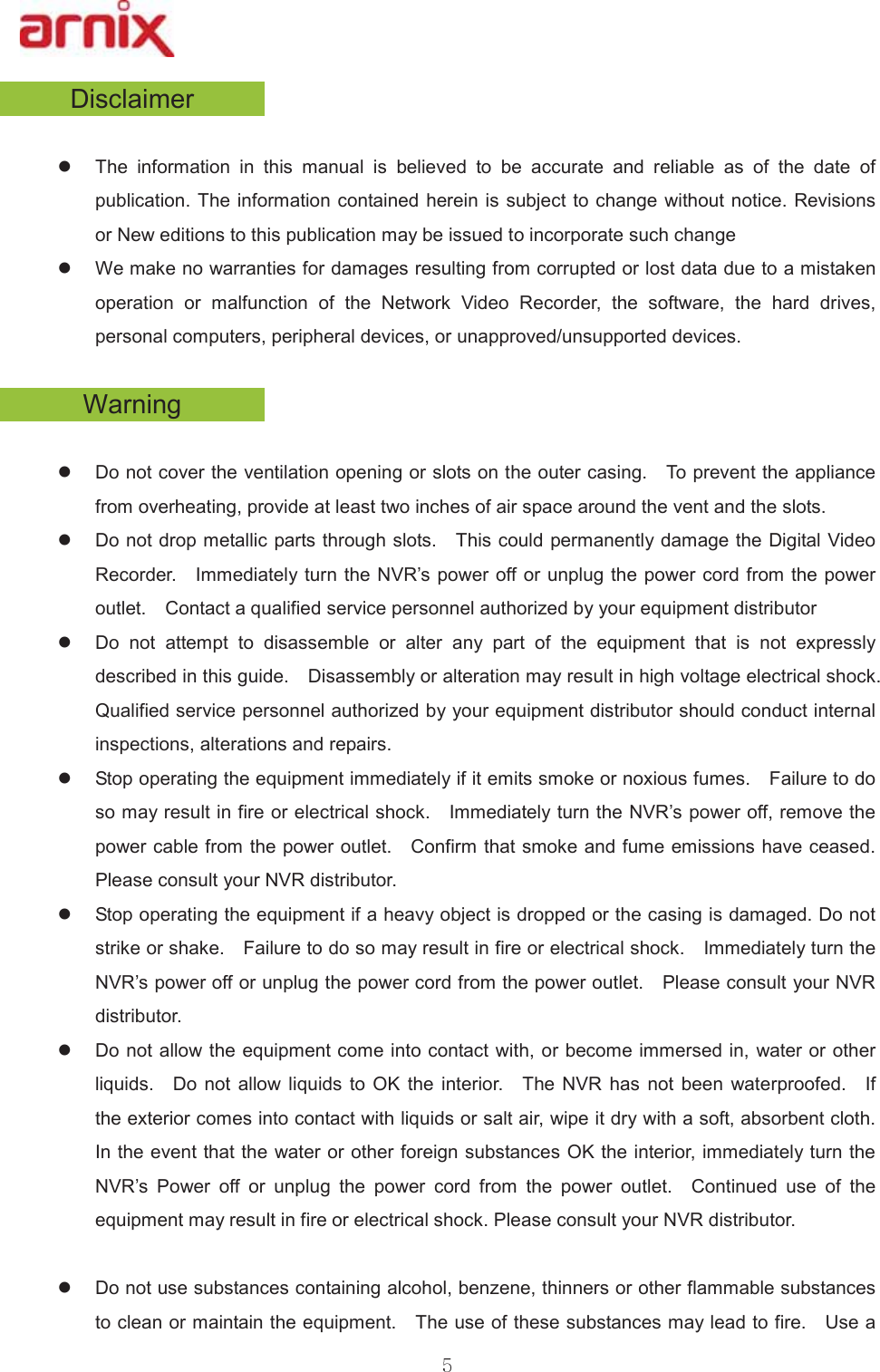 &apos;LVFODLPHUz 7KH LQIRUPDWLRQ LQ WKLV PDQXDO LV EHOLHYHG WR EH DFFXUDWH DQG UHOLDEOH DV RI WKH GDWH RISXEOLFDWLRQ 7KHLQIRUPDWLRQ FRQWDLQHGKHUHLQLVVXEMHFWWRFKDQJHZLWKRXWQRWLFH5HYLVLRQVRU1HZHGLWLRQVWRWKLVSXEOLFDWLRQPD\EHLVVXHGWRLQFRUSRUDWHVXFKFKDQJHz :HPDNHQRZDUUDQWLHVIRUGDPDJHVUHVXOWLQJIURPFRUUXSWHGRUORVWGDWDGXHWRDPLVWDNHQRSHUDWLRQ RU PDOIXQFWLRQ RI WKH 1HWZRUN 9LGHR 5HFRUGHU WKH VRIWZDUH WKH KDUG GULYHVSHUVRQDOFRPSXWHUVSHULSKHUDOGHYLFHVRUXQDSSURYHGXQVXSSRUWHGGHYLFHV:DUQLQJz &apos;RQRWFRYHUWKHYHQWLODWLRQRSHQLQJRUVORWVRQWKHRXWHUFDVLQJ  7RSUHYHQWWKHDSSOLDQFHIURPRYHUKHDWLQJSURYLGHDWOHDVWWZRLQFKHVRIDLUVSDFHDURXQGWKHYHQWDQGWKHVORWV  z &apos;RQRWGURSPHWDOOLFSDUWVWKURXJKVORWV  7KLVFRXOGSHUPDQHQWO\GDPDJHWKH&apos;LJLWDO9LGHR5HFRUGHU  ,PPHGLDWHO\WXUQ WKH195¶VSRZHURIIRU XQSOXJWKHSRZHUFRUGIURPWKHSRZHURXWOHW  &amp;RQWDFWDTXDOLILHGVHUYLFHSHUVRQQHODXWKRUL]HGE\\RXUHTXLSPHQWGLVWULEXWRU z &apos;R QRW DWWHPSW WR GLVDVVHPEOH RU DOWHU DQ\ SDUW RI WKH HTXLSPHQW WKDW LV QRW H[SUHVVO\GHVFULEHGLQWKLVJXLGH  &apos;LVDVVHPEO\RUDOWHUDWLRQPD\UHVXOWLQKLJKYROWDJHHOHFWULFDOVKRFN 4XDOLILHGVHUYLFHSHUVRQQHODXWKRUL]HGE\\RXUHTXLSPHQWGLVWULEXWRUVKRXOGFRQGXFWLQWHUQDOLQVSHFWLRQVDOWHUDWLRQVDQGUHSDLUV z 6WRSRSHUDWLQJWKHHTXLSPHQWLPPHGLDWHO\LILWHPLWVVPRNHRUQR[LRXVIXPHV  )DLOXUHWRGRVRPD\UHVXOWLQILUHRUHOHFWULFDOVKRFN  ,PPHGLDWHO\WXUQWKH195¶VSRZHURIIUHPRYHWKHSRZHUFDEOHIURPWKHSRZHURXWOHW  &amp;RQILUPWKDWVPRNHDQGIXPHHPLVVLRQVKDYHFHDVHG 3OHDVHFRQVXOW\RXU195GLVWULEXWRU  z 6WRSRSHUDWLQJWKHHTXLSPHQWLIDKHDY\REMHFWLVGURSSHGRUWKHFDVLQJLVGDPDJHG&apos;RQRWVWULNHRUVKDNH  )DLOXUHWRGRVRPD\UHVXOWLQILUHRUHOHFWULFDOVKRFN  ,PPHGLDWHO\WXUQWKH195¶VSRZHURIIRUXQSOXJWKHSRZHUFRUGIURPWKHSRZHURXWOHW  3OHDVHFRQVXOW\RXU195GLVWULEXWRU  z &apos;RQRWDOORZWKHHTXLSPHQWFRPHLQWRFRQWDFWZLWK RUEHFRPHLPPHUVHGLQZDWHURURWKHUOLTXLGV  &apos;R QRW DOORZ OLTXLGV WR 2. WKH LQWHULRU  7KH 195 KDV QRW EHHQ ZDWHUSURRIHG  ,IWKHH[WHULRUFRPHVLQWRFRQWDFWZLWKOLTXLGVRUVDOWDLUZLSHLWGU\ZLWKDVRIWDEVRUEHQWFORWK ,QWKHHYHQWWKDWWKH ZDWHURURWKHUIRUHLJQVXEVWDQFHV2.WKHLQWHULRULPPHGLDWHO\WXUQWKH195¶V 3RZHU RII RU XQSOXJ WKH SRZHU FRUG IURP WKH SRZHU RXWOHW  &amp;RQWLQXHG XVH RI WKHHTXLSPHQWPD\UHVXOWLQILUHRUHOHFWULFDOVKRFN3OHDVHFRQVXOW\RXU195GLVWULEXWRU  z &apos;RQRWXVHVXEVWDQFHVFRQWDLQLQJDOFRKROEHQ]HQHWKLQQHUVRURWKHUIODPPDEOHVXEVWDQFHVWRFOHDQRUPDLQWDLQWKHHTXLSPHQW  7KHXVHRIWKHVHVXEVWDQFHVPD\OHDGWRILUH  8VHD