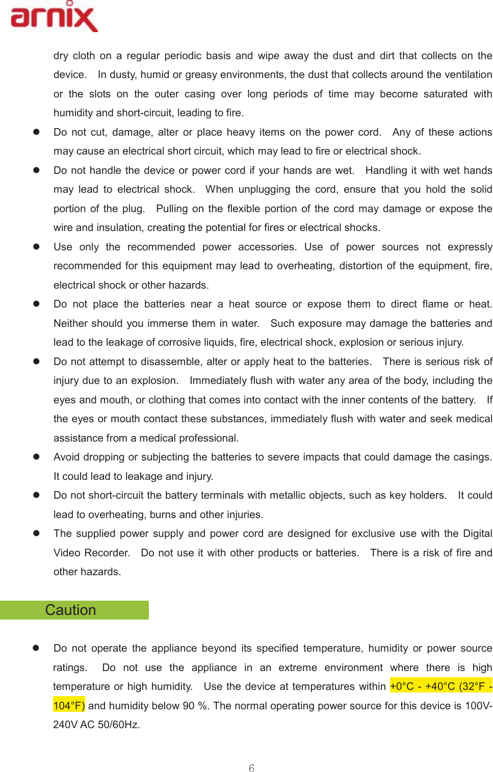 GU\ FORWK RQ D UHJXODU SHULRGLF EDVLV DQG ZLSH DZD\ WKH GXVW DQG GLUW WKDW FROOHFWV RQ WKHGHYLFH  ,QGXVW\KXPLGRUJUHDV\HQYLURQPHQWVWKHGXVWWKDWFROOHFWVDURXQGWKHYHQWLODWLRQRU WKH VORWV RQ WKH RXWHU FDVLQJ RYHU ORQJ SHULRGV RI WLPH PD\ EHFRPH VDWXUDWHG ZLWKKXPLGLW\DQGVKRUWFLUFXLWOHDGLQJWRILUH  z &apos;R QRW FXW GDPDJH DOWHU RU SODFH KHDY\ LWHPV RQ WKH SRZHU FRUG  $Q\ RI WKHVH DFWLRQVPD\FDXVHDQHOHFWULFDOVKRUWFLUFXLWZKLFKPD\OHDGWRILUHRUHOHFWULFDOVKRFN  z &apos;RQRWKDQGOHWKHGHYLFHRUSRZHUFRUGLI\RXUKDQGVDUHZHW  +DQGOLQJLWZLWKZHWKDQGVPD\ OHDG WR HOHFWULFDO VKRFN  :KHQ XQSOXJJLQJ WKH FRUG HQVXUH WKDW \RX KROG WKH VROLGSRUWLRQ RIWKHSOXJ  3XOOLQJ RQWKHIOH[LEOH SRUWLRQ RIWKHFRUG PD\ GDPDJH RU H[SRVH WKHZLUHDQGLQVXODWLRQFUHDWLQJWKHSRWHQWLDOIRUILUHVRUHOHFWULFDOVKRFNV  z 8VH RQO\ WKH UHFRPPHQGHG SRZHU DFFHVVRULHV 8VH RI SRZHU VRXUFHV QRW H[SUHVVO\UHFRPPHQGHGIRUWKLV HTXLSPHQWPD\OHDG WRRYHUKHDWLQJGLVWRUWLRQRIWKHHTXLSPHQW ILUHHOHFWULFDOVKRFNRURWKHUKD]DUGVz &apos;R QRW SODFH WKH EDWWHULHV QHDU D KHDW VRXUFH RU H[SRVH WKHP WR GLUHFW IODPH RU KHDW 1HLWKHUVKRXOG\RXLPPHUVHWKHPLQZDWHU  6XFKH[SRVXUHPD\GDPDJHWKHEDWWHULHVDQGOHDGWRWKHOHDNDJHRIFRUURVLYHOLTXLGVILUHHOHFWULFDOVKRFNH[SORVLRQRUVHULRXVLQMXU\  z &apos;RQRWDWWHPSWWRGLVDVVHPEOHDOWHURUDSSO\KHDWWRWKHEDWWHULHV  7KHUHLVVHULRXVULVNRILQMXU\GXHWRDQH[SORVLRQ  ,PPHGLDWHO\IOXVKZLWKZDWHUDQ\DUHDRIWKHERG\LQFOXGLQJWKHH\HVDQGPRXWKRUFORWKLQJWKDWFRPHVLQWRFRQWDFWZLWKWKHLQQHUFRQWHQWVRIWKHEDWWHU\  ,IWKHH\HVRUPRXWKFRQWDFWWKHVHVXEVWDQFHVLPPHGLDWHO\IOXVKZLWKZDWHUDQGVHHNPHGLFDODVVLVWDQFHIURPDPHGLFDOSURIHVVLRQDO  z $YRLGGURSSLQJRUVXEMHFWLQJWKHEDWWHULHVWRVHYHUHLPSDFWVWKDWFRXOGGDPDJHWKHFDVLQJV ,WFRXOGOHDGWROHDNDJHDQGLQMXU\z &apos;RQRWVKRUWFLUFXLWWKHEDWWHU\WHUPLQDOVZLWKPHWDOOLFREMHFWVVXFKDVNH\KROGHUV  ,WFRXOGOHDGWRRYHUKHDWLQJEXUQVDQGRWKHULQMXULHVz 7KH VXSSOLHG SRZHU VXSSO\ DQG SRZHU FRUG DUH GHVLJQHG IRU H[FOXVLYH XVH ZLWK WKH &apos;LJLWDO9LGHR5HFRUGHU  &apos;RQRWXVHLW ZLWKRWKHUSURGXFWVRUEDWWHULHV  7KHUHLVDULVNRIILUHDQGRWKHUKD]DUGV  &amp;DXWLRQ z &apos;R QRW RSHUDWH WKH DSSOLDQFH EH\RQG LWV VSHFLILHG WHPSHUDWXUH KXPLGLW\ RU SRZHU VRXUFHUDWLQJV  &apos;R QRW XVH WKH DSSOLDQFH LQ DQ H[WUHPH HQYLURQPHQW ZKHUH WKHUH LV KLJKWHPSHUDWXUHRUKLJKKXPLGLW\  8VHWKHGHYLFHDWWHPSHUDWXUHV ZLWKLQ&amp;&amp;))DQGKXPLGLW\EHORZ7KHQRUPDORSHUDWLQJSRZHUVRXUFHIRUWKLVGHYLFHLV99$&amp;+]