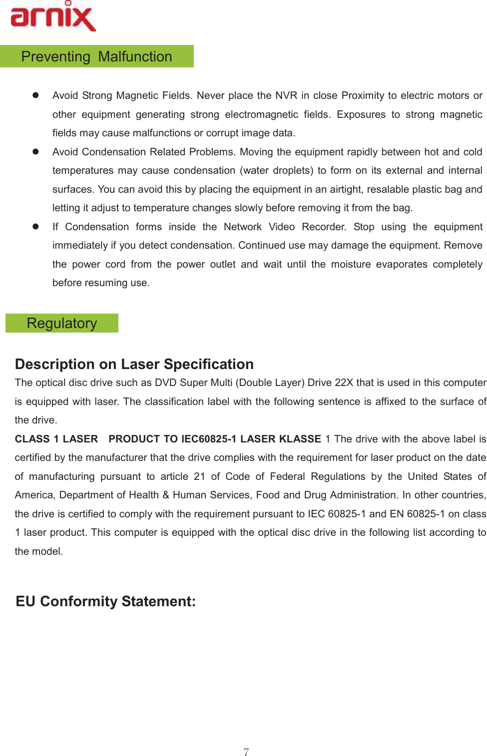 3UHYHQWLQJ 0DOIXQFWLRQz $YRLG6WURQJ 0DJQHWLF)LHOGV1HYHUSODFHWKH195 LQFORVH3UR[LPLW\WRHOHFWULFPRWRUVRURWKHU HTXLSPHQW JHQHUDWLQJ VWURQJ HOHFWURPDJQHWLF ILHOGV ([SRVXUHV WR VWURQJ PDJQHWLFILHOGVPD\FDXVHPDOIXQFWLRQVRUFRUUXSWLPDJHGDWDz $YRLG&amp;RQGHQVDWLRQ5HODWHG3UREOHPV0RYLQJWKHHTXLSPHQWUDSLGO\EHWZHHQKRWDQGFROGWHPSHUDWXUHV PD\ FDXVH FRQGHQVDWLRQ ZDWHU GURSOHWV WR IRUP RQ LWV H[WHUQDO DQG LQWHUQDOVXUIDFHV&lt;RXFDQDYRLGWKLVE\SODFLQJWKHHTXLSPHQWLQDQDLUWLJKWUHVDODEOHSODVWLFEDJDQGOHWWLQJLWDGMXVWWRWHPSHUDWXUHFKDQJHVVORZO\EHIRUHUHPRYLQJLWIURPWKHEDJz ,I &amp;RQGHQVDWLRQ IRUPV LQVLGH WKH 1HWZRUN 9LGHR 5HFRUGHU 6WRS XVLQJ WKH HTXLSPHQWLPPHGLDWHO\LI\RXGHWHFWFRQGHQVDWLRQ&amp;RQWLQXHGXVHPD\GDPDJHWKHHTXLSPHQW5HPRYHWKH SRZHU FRUG IURP WKH SRZHU RXWOHW DQG ZDLW XQWLO WKH PRLVWXUH HYDSRUDWHV FRPSOHWHO\EHIRUHUHVXPLQJXVH&apos;HVFULSWLRQRQ/DVHU6SHFLILFDWLRQ 7KHRSWLFDOGLVFGULYHVXFKDV&apos;9&apos;6XSHU0XOWL&apos;RXEOH/D\HU&apos;ULYH;WKDWLVXVHGLQWKLVFRPSXWHULVHTXLSSHGZLWKODVHU7KHFODVVLILFDWLRQODEHOZLWKWKHIROORZLQJVHQWHQFHLVDIIL[HGWRWKHVXUIDFHRIWKHGULYH  &amp;/$66/$6(5  352&apos;8&amp;772,(&amp;/$6(5./$66(7KHGULYHZLWKWKHDERYHODEHOLVFHUWLILHGE\WKHPDQXIDFWXUHUWKDWWKHGULYHFRPSOLHVZLWKWKHUHTXLUHPHQWIRUODVHUSURGXFWRQWKHGDWHRI PDQXIDFWXULQJ SXUVXDQW WR DUWLFOH  RI &amp;RGH RI )HGHUDO 5HJXODWLRQV E\ WKH 8QLWHG 6WDWHV RI$PHULFD&apos;HSDUWPHQWRI+HDOWK+XPDQ6HUYLFHV)RRGDQG&apos;UXJ$GPLQLVWUDWLRQ,QRWKHUFRXQWULHVWKHGULYHLVFHUWLILHGWRFRPSO\ZLWKWKHUHTXLUHPHQWSXUVXDQWWR,(&amp;DQG(1RQFODVVODVHUSURGXFW7KLVFRPSXWHULVHTXLSSHGZLWKWKHRSWLFDOGLVFGULYHLQWKHIROORZLQJOLVWDFFRUGLQJWRWKHPRGHO(8&amp;RQIRUPLW\6WDWHPHQW5HJXODWRU\