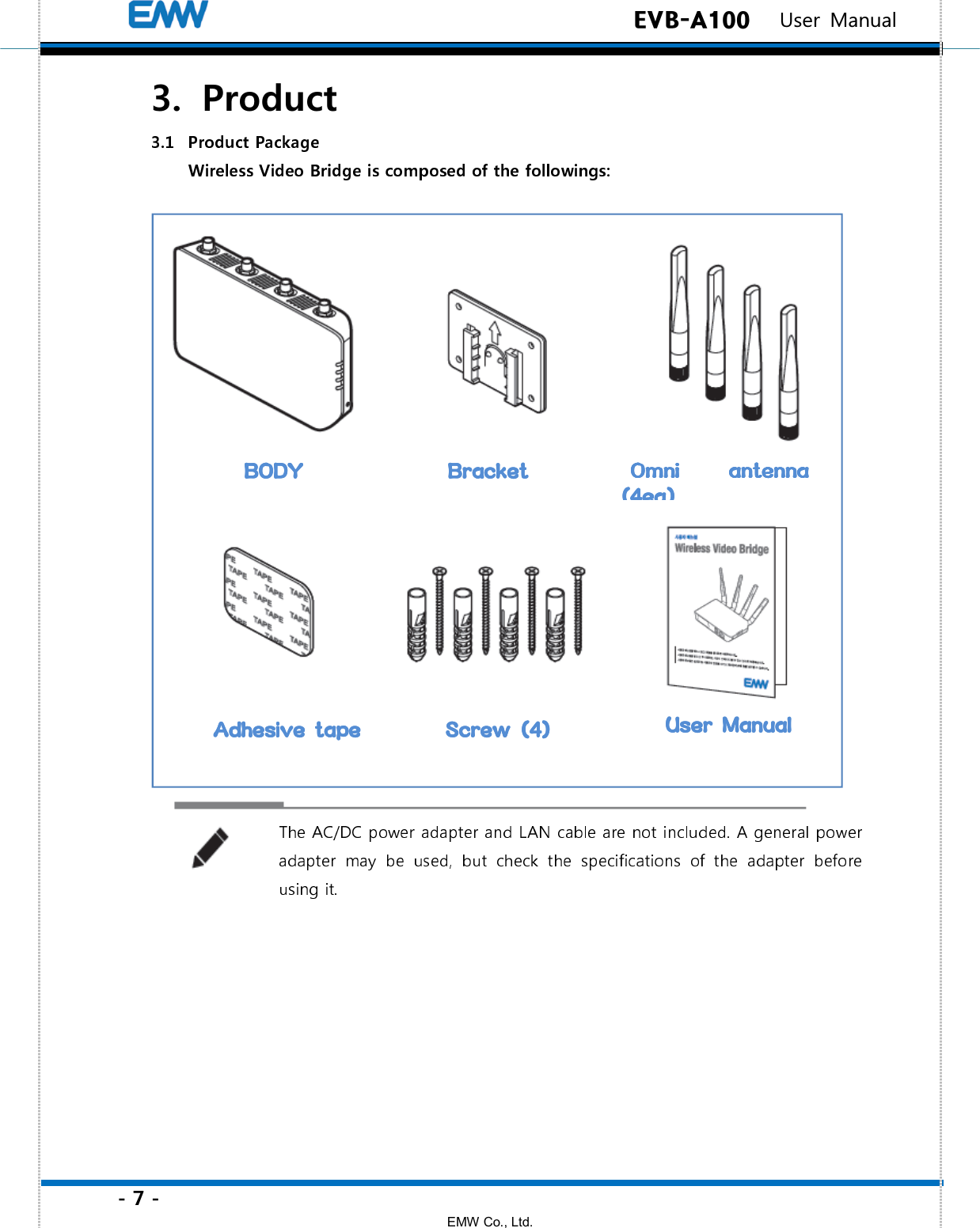 - 7 - EMW Co., Ltd.  EVB-A100   User Manual 3.   Product  BODYBODYBODYBODY     BracketBracketBracketBracket    Omni Omni Omni Omni  antenna antenna antenna antenna ((((4ea)4ea)4ea)4ea)    Adhesive tapeAdhesive tapeAdhesive tapeAdhesive tape     ScrewScrewScrewScrew    (4)(4)(4)(4)    User ManualUser ManualUser ManualUser Manual    