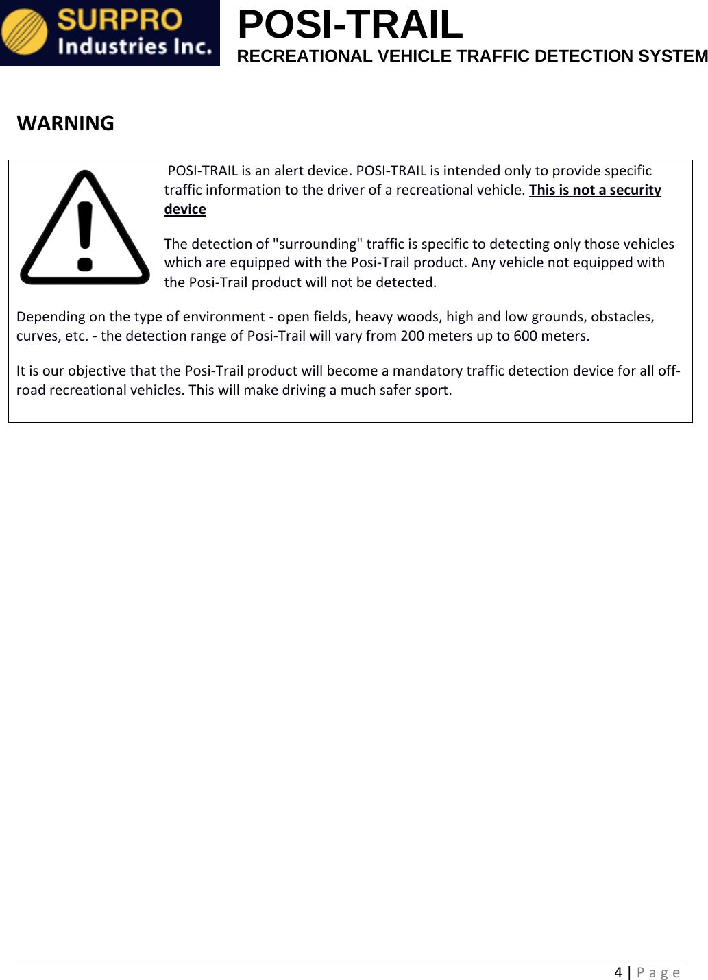                                                            POSI-TRAIL                                                  RECREATIONAL VEHICLE TRAFFIC DETECTION SYSTEM 4|PageWARNINGPOSI‐TRAILisanalertdevice.POSI‐TRAILisintendedonlytoprovidespecifictrafficinformationtothedriverofarecreationalvehicle.ThisisnotasecuritydeviceThedetectionof"surrounding"trafficisspecifictodetectingonlythosevehicleswhichareequippedwiththePosi‐Trailproduct.AnyvehiclenotequippedwiththePosi‐Trailproductwillnotbedetected.Dependingonthetypeofenvironment‐openfields,heavywoods,highandlowgrounds,obstacles,curves,etc.‐thedetectionrangeofPosi‐Trailwillvaryfrom200metersupto600meters.ItisourobjectivethatthePosi‐Trailproductwillbecomeamandatorytrafficdetectiondeviceforalloff‐roadrecreationalvehicles.Thiswillmakedrivingamuchsafersport.