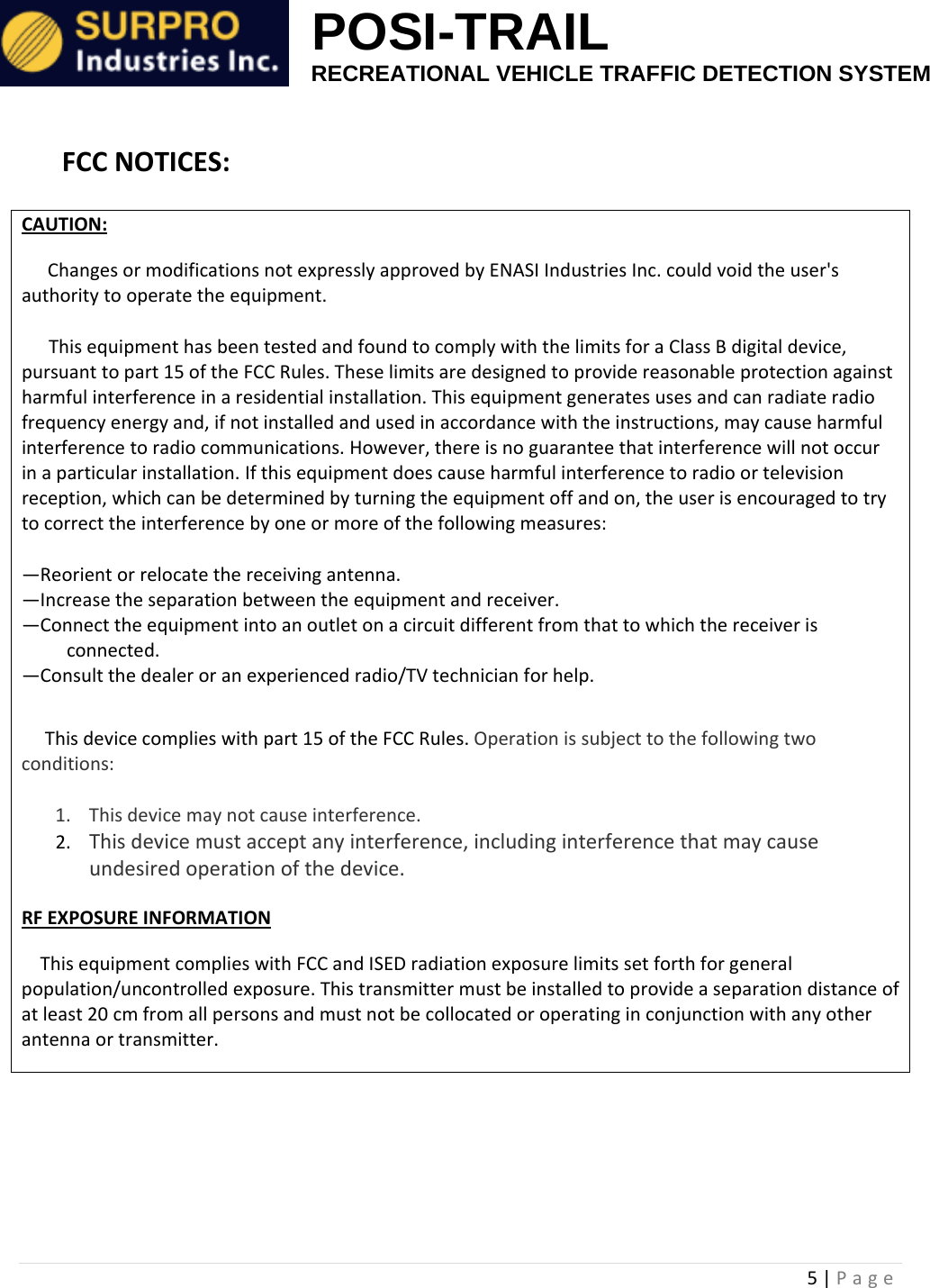                                                            POSI-TRAIL                                                  RECREATIONAL VEHICLE TRAFFIC DETECTION SYSTEM 5|PageFCCNOTICES:CAUTION:     ChangesormodificationsnotexpresslyapprovedbyENASIIndustriesInc.couldvoidtheuser'sauthoritytooperatetheequipment.ThisequipmenthasbeentestedandfoundtocomplywiththelimitsforaClassBdigitaldevice,pursuanttopart15oftheFCCRules.Theselimitsaredesignedtoprovidereasonableprotectionagainstharmfulinterferenceinaresidentialinstallation.Thisequipmentgeneratesusesandcanradiateradiofrequencyenergyand,ifnotinstalledandusedinaccordancewiththeinstructions,maycauseharmfulinterferencetoradiocommunications.However,thereisnoguaranteethatinterferencewillnotoccurinaparticularinstallation.Ifthisequipmentdoescauseharmfulinterferencetoradioortelevisionreception,whichcanbedeterminedbyturningtheequipmentoffandon,theuserisencouragedtotrytocorrecttheinterferencebyoneormoreofthefollowingmeasures:&mdash;Reorientorrelocatethereceivingantenna.&mdash;Increasetheseparationbetweentheequipmentandreceiver.&mdash;Connecttheequipmentintoanoutletonacircuitdifferentfromthattowhichthereceiverisconnected.&mdash;Consultthedealeroranexperiencedradio/TVtechnicianforhelp.Thisdevicecomplieswithpart15oftheFCCRules.Operationissubjecttothefollowingtwoconditions:1. Thisdevicemaynotcauseinterference.2. Thisdevicemustacceptanyinterference,includinginterferencethatmaycauseundesiredoperationofthedevice.RFEXPOSUREINFORMATIONThisequipmentcomplieswithFCCandISEDradiationexposurelimitssetforthforgeneralpopulation/uncontrolledexposure.Thistransmittermustbeinstalledtoprovideaseparationdistanceofatleast20cmfromallpersonsandmustnotbecollocatedoroperatinginconjunctionwithanyotherantennaortransmitter.