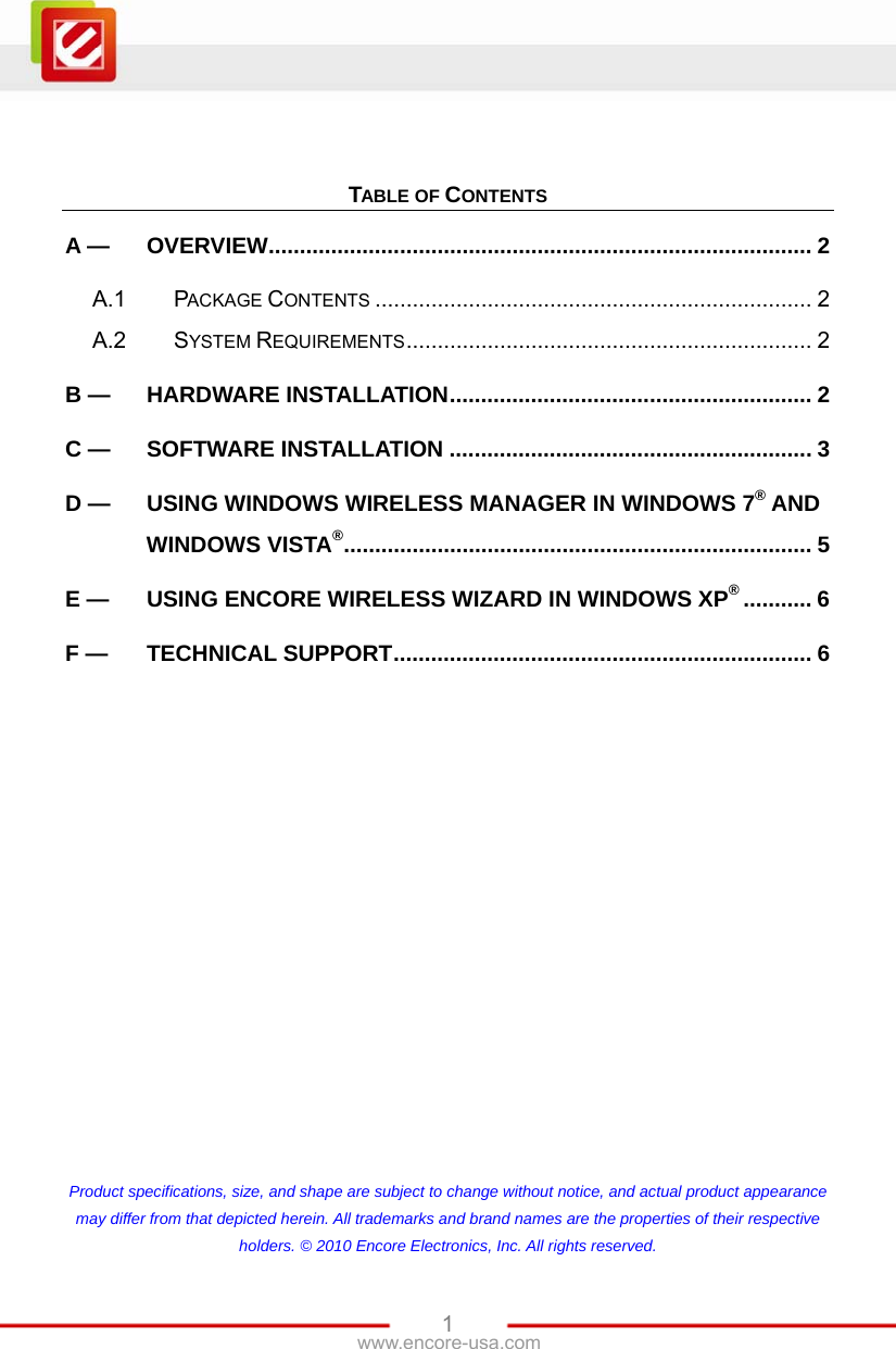   1www.encore-usa.com    TABLE OF CONTENTS A — OVERVIEW....................................................................................... 2 A.1 PACKAGE CONTENTS ...................................................................... 2 A.2 SYSTEM REQUIREMENTS................................................................. 2 B — HARDWARE INSTALLATION.......................................................... 2 C — SOFTWARE INSTALLATION .......................................................... 3 D — USING WINDOWS WIRELESS MANAGER IN WINDOWS 7® AND WINDOWS VISTA®........................................................................... 5 E — USING ENCORE WIRELESS WIZARD IN WINDOWS XP®........... 6 F — TECHNICAL SUPPORT................................................................... 6             Product specifications, size, and shape are subject to change without notice, and actual product appearance may differ from that depicted herein. All trademarks and brand names are the properties of their respective holders. © 2010 Encore Electronics, Inc. All rights reserved. 