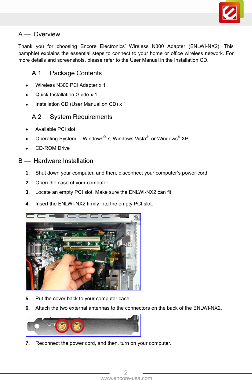   2www.encore-usa.com A —  Overview Thank you for choosing Encore Electronics’ Wireless N300 Adapter (ENLWI-NX2). This pamphlet explains the essential steps to connect to your home or office wireless network. For more details and screenshots, please refer to the User Manual in the Installation CD.  A.1 Package Contents  Wireless N300 PCI Adapter x 1  Quick Installation Guide x 1  Installation CD (User Manual on CD) x 1  A.2 System Requirements  Available PCI slot  Operating System:  Windows® 7, Windows Vista®, or Windows® XP  CD-ROM Drive  B —  Hardware Installation 1.  Shut down your computer, and then, disconnect your computer’s power cord. 2.  Open the case of your computer 3.  Locate an empty PCI slot. Make sure the ENLWI-NX2 can fit. 4.  Insert the ENLWI-NX2 firmly into the empty PCI slot.  5.  Put the cover back to your computer case. 6.  Attach the two external antennas to the connectors on the back of the ENLWI-NX2.  7.  Reconnect the power cord, and then, turn on your computer. 