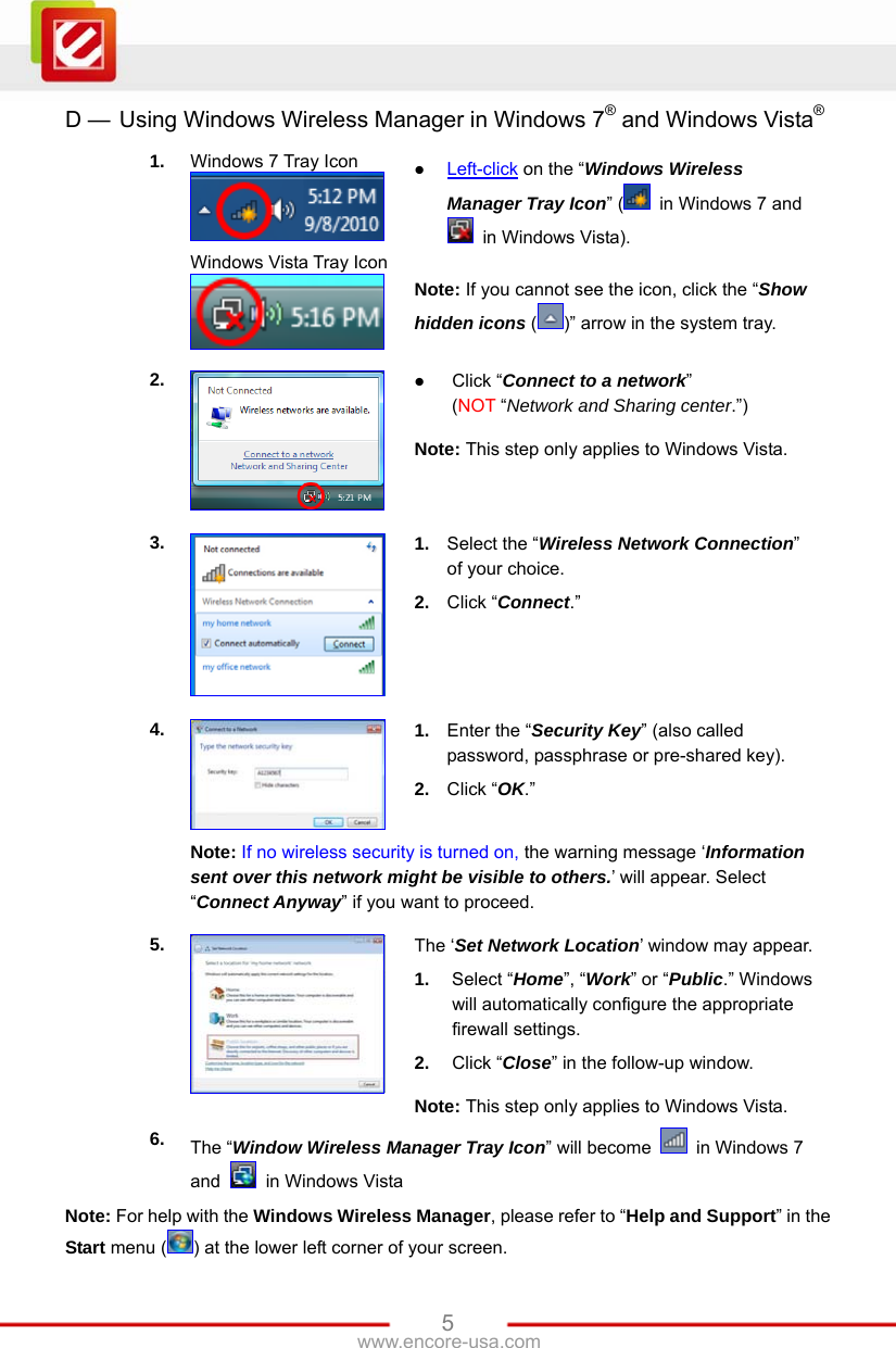   5www.encore-usa.com D —  Using Windows Wireless Manager in Windows 7® and Windows Vista® 1.  Windows 7 Tray Icon  Windows Vista Tray Icon   Left-click on the “Windows Wireless Manager Tray Icon” (   in Windows 7 and   in Windows Vista). Note: If you cannot see the icon, click the “Show hidden icons ()” arrow in the system tray. 2.   Click “Connect to a network”  (NOT “Network and Sharing center.”) Note: This step only applies to Windows Vista. 3.  1.  Select the “Wireless Network Connection” of your choice. 2.  Click “Connect.” 4.  1.  Enter the “Security Key” (also called password, passphrase or pre-shared key). 2.  Click “OK.”  Note: If no wireless security is turned on, the warning message ‘Information sent over this network might be visible to others.’ will appear. Select “Connect Anyway” if you want to proceed. 5.  The ‘Set Network Location’ window may appear. 1.  Select “Home”, “Work” or “Public.” Windows will automatically configure the appropriate firewall settings. 2.  Click “Close” in the follow-up window. Note: This step only applies to Windows Vista. 6.  The “Window Wireless Manager Tray Icon” will become    in Windows 7 and   in Windows Vista Note: For help with the Windows Wireless Manager, please refer to “Help and Support” in the Start menu ( ) at the lower left corner of your screen. 