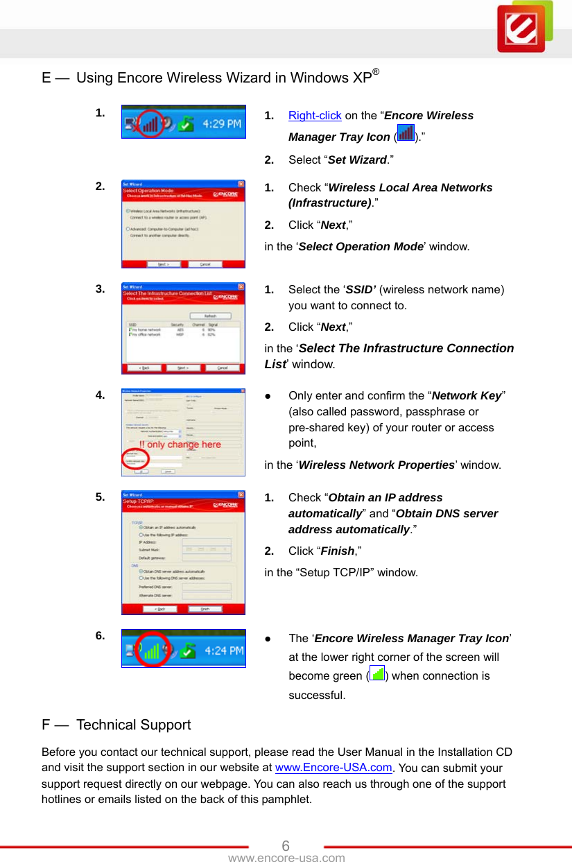   6www.encore-usa.com E —  Using Encore Wireless Wizard in Windows XP®  1.  1.  Right-click on the “Encore Wireless Manager Tray Icon ().” 2.  Select “Set Wizard.” 2.  1.  Check “Wireless Local Area Networks (Infrastructure).” 2.  Click “Next,” in the ‘Select Operation Mode’ window. 3.  1.  Select the ‘SSID’ (wireless network name) you want to connect to. 2.  Click “Next,” in the ‘Select The Infrastructure Connection List’ window. 4.   Only enter and confirm the “Network Key” (also called password, passphrase or pre-shared key) of your router or access point, in the ‘Wireless Network Properties’ window.   5.  1.  Check “Obtain an IP address automatically” and “Obtain DNS server address automatically.”  2.  Click “Finish,” in the “Setup TCP/IP” window. 6.   The ‘Encore Wireless Manager Tray Icon’ at the lower right corner of the screen will become green ( ) when connection is successful.  F —  Technical Support Before you contact our technical support, please read the User Manual in the Installation CD and visit the support section in our website at www.Encore-USA.com. You can submit your support request directly on our webpage. You can also reach us through one of the support hotlines or emails listed on the back of this pamphlet. 