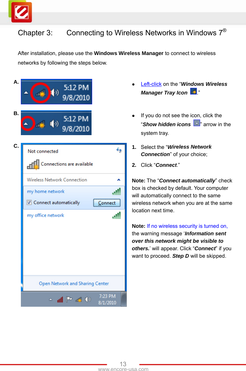   13www.encore-usa.com Chapter 3:    Connecting to Wireless Networks in Windows 7®  After installation, please use the Windows Wireless Manager to connect to wireless networks by following the steps below.  A.   Left-click on the “Windows Wireless Manager Tray Icon  .” B.   If you do not see the icon, click the “Show hidden icons  ” arrow in the system tray. C.  1.  Select the “Wireless Network Connection” of your choice; 2.  Click “Connect.”  Note: The “Connect automatically” check box is checked by default. Your computer will automatically connect to the same wireless network when you are at the same location next time.  Note: If no wireless security is turned on, the warning message ‘Information sent over this network might be visible to others.’ will appear. Click “Connect” if you want to proceed. Step D will be skipped. 