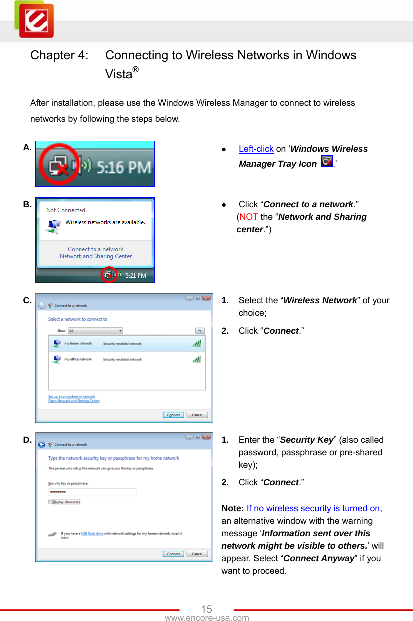   15www.encore-usa.com Chapter 4:  Connecting to Wireless Networks in Windows Vista®  After installation, please use the Windows Wireless Manager to connect to wireless networks by following the steps below.  A.   Left-click on ‘Windows Wireless Manager Tray Icon .’ B.   Click “Connect to a network.” (NOT the “Network and Sharing center.”) C.  1.  Select the “Wireless Network” of your choice; 2.  Click “Connect.” D.  1.  Enter the “Security Key” (also called password, passphrase or pre-shared key); 2.  Click “Connect.”  Note: If no wireless security is turned on, an alternative window with the warning message ‘Information sent over this network might be visible to others.’ will appear. Select “Connect Anyway” if you want to proceed. 