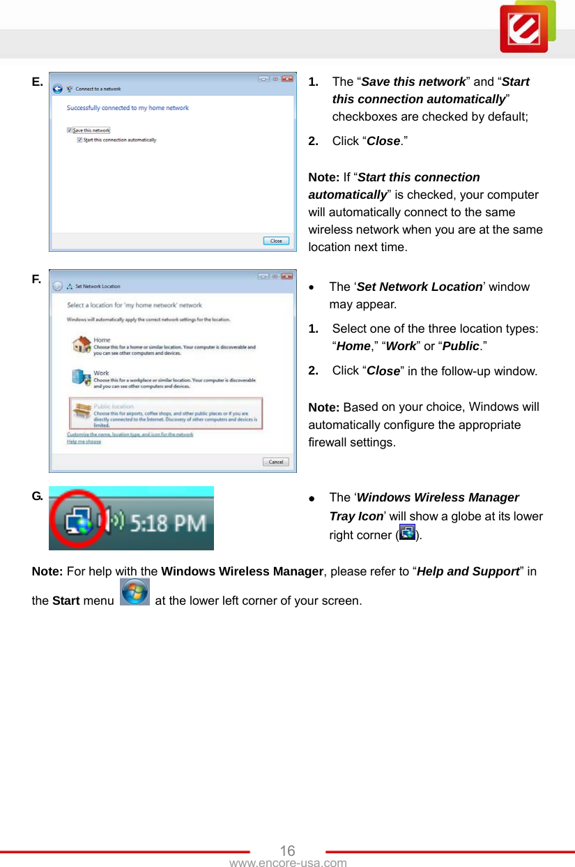 www.encore-usa.com   16E.  1.  The “Save this network” and “Start this connection automatically” checkboxes are checked by default; 2.  Click “Close.”  Note: If “Start this connection automatically” is checked, your computer will automatically connect to the same wireless network when you are at the same location next time. F.   The ‘Set Network Location’ window may appear.   1.  Select one of the three location types: “Home,” “Work” or “Public.” 2.  Click “Close” in the follow-up window.  Note: Based on your choice, Windows will automatically configure the appropriate firewall settings. G.   The ‘Windows Wireless Manager Tray Icon’ will show a globe at its lower right corner ( ). Note: For help with the Windows Wireless Manager, please refer to “Help and Support” in the Start menu    at the lower left corner of your screen. 