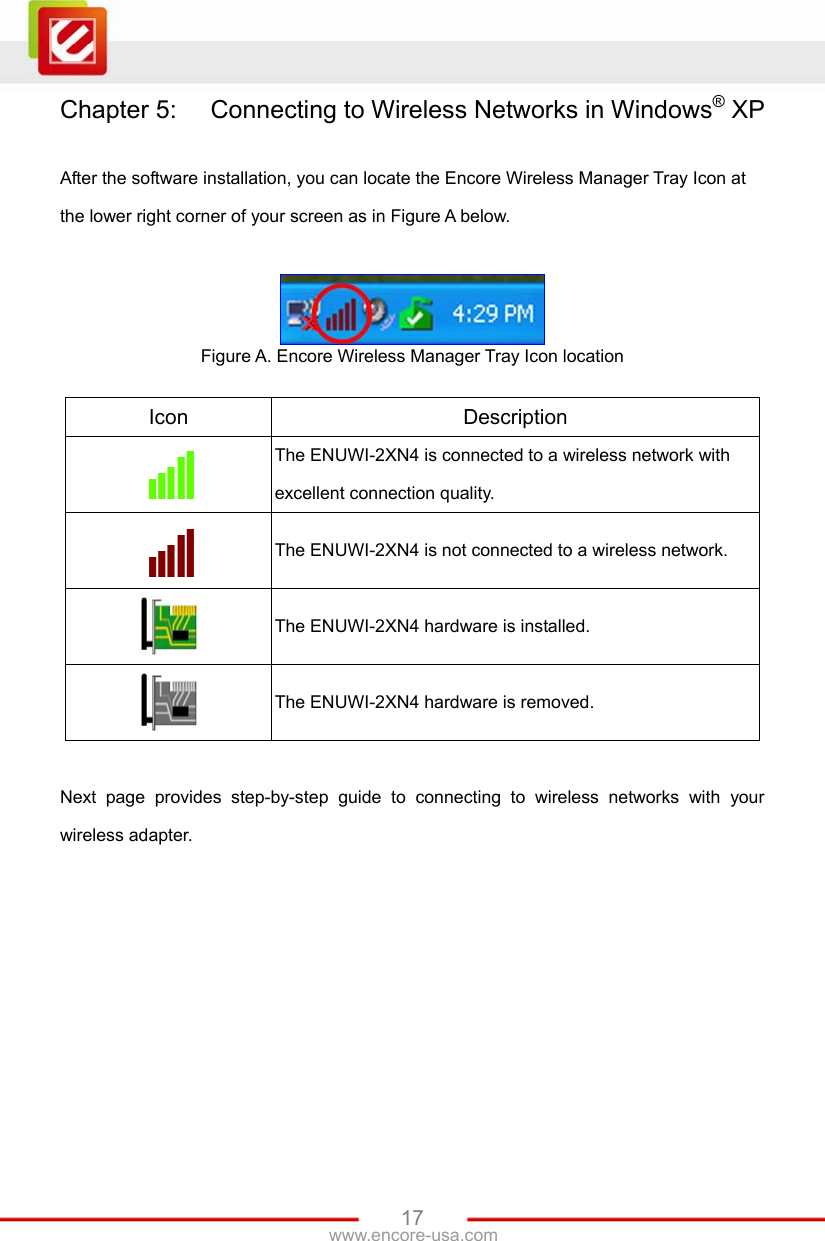   17www.encore-usa.com Chapter 5:  Connecting to Wireless Networks in Windows® XP  After the software installation, you can locate the Encore Wireless Manager Tray Icon at the lower right corner of your screen as in Figure A below.   Figure A. Encore Wireless Manager Tray Icon location  Icon  Description  The ENUWI-2XN4 is connected to a wireless network with excellent connection quality.  The ENUWI-2XN4 is not connected to a wireless network.  The ENUWI-2XN4 hardware is installed.  The ENUWI-2XN4 hardware is removed.  Next page provides step-by-step guide to connecting to wireless networks with your wireless adapter. 