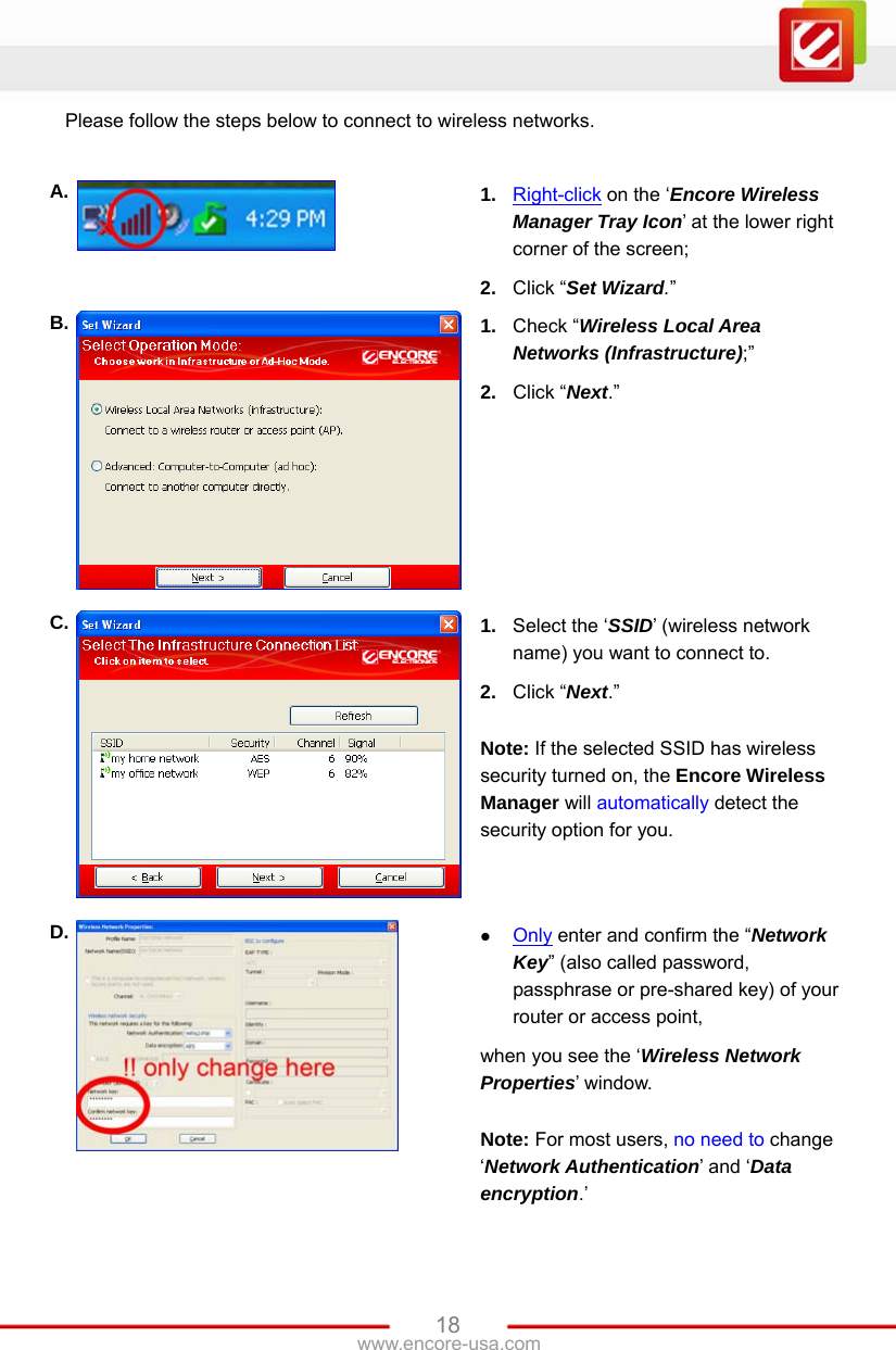 www.encore-usa.com   18Please follow the steps below to connect to wireless networks.  A.  1.  Right-click on the ‘Encore Wireless Manager Tray Icon’ at the lower right corner of the screen; 2.  Click “Set Wizard.” B.  1.  Check “Wireless Local Area Networks (Infrastructure);” 2.  Click “Next.” C.  1.  Select the ‘SSID’ (wireless network name) you want to connect to. 2.  Click “Next.”  Note: If the selected SSID has wireless security turned on, the Encore Wireless Manager will automatically detect the security option for you. D.   Only enter and confirm the “Network Key” (also called password, passphrase or pre-shared key) of your router or access point, when you see the ‘Wireless Network Properties’ window.  Note: For most users, no need to change ‘Network Authentication’ and ‘Data encryption.’ 