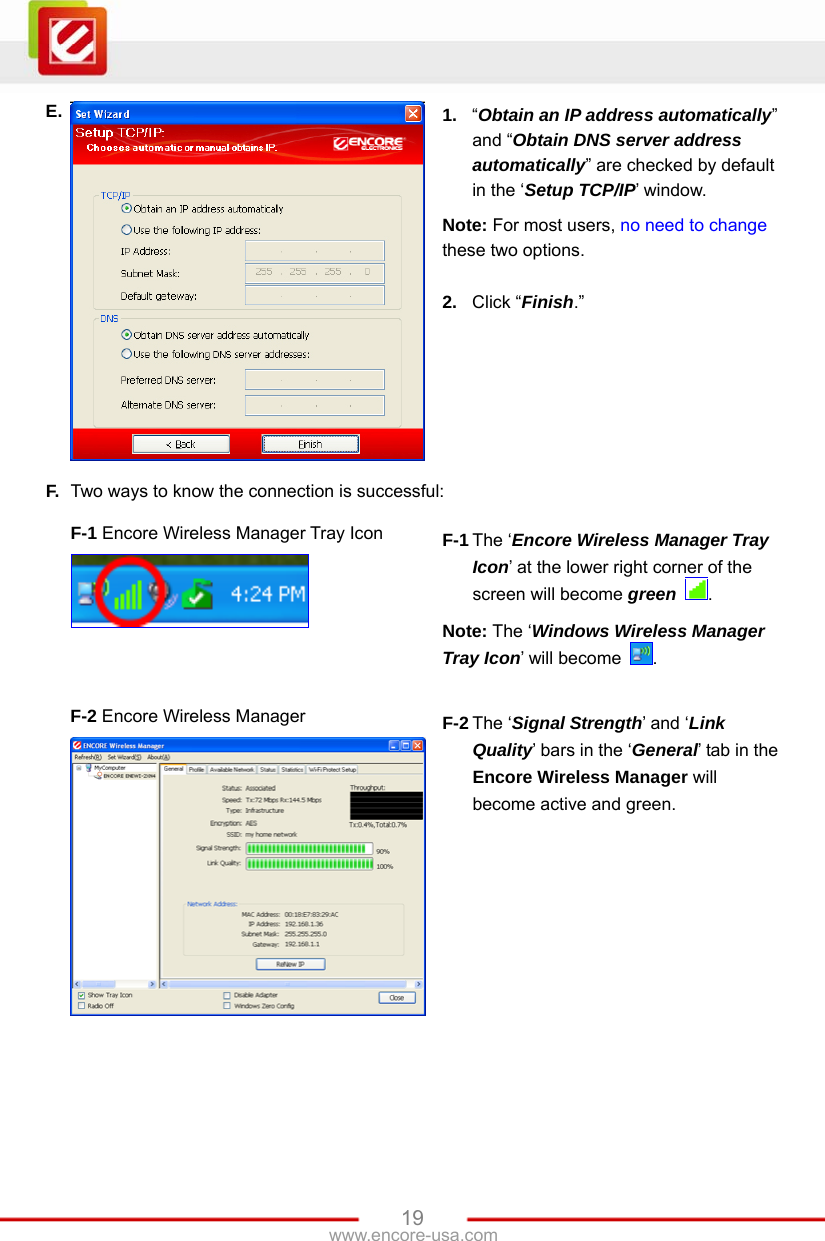   19www.encore-usa.com E.  1.  “Obtain an IP address automatically” and “Obtain DNS server address automatically” are checked by default in the ‘Setup TCP/IP’ window. Note: For most users, no need to change these two options.  2.  Click “Finish.” F.  Two ways to know the connection is successful:  F-1 Encore Wireless Manager Tray Icon    F-1 The ‘Encore Wireless Manager Tray Icon’ at the lower right corner of the screen will become green  . Note: The ‘Windows Wireless Manager Tray Icon’ will become  .   F-2 Encore Wireless Manager  F-2 The ‘Signal Strength’ and ‘Link Quality’ bars in the ‘General’ tab in the Encore Wireless Manager will become active and green.  