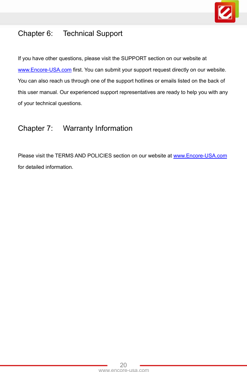 www.encore-usa.com   20Chapter 6:  Technical Support  If you have other questions, please visit the SUPPORT section on our website at www.Encore-USA.com first. You can submit your support request directly on our website. You can also reach us through one of the support hotlines or emails listed on the back of this user manual. Our experienced support representatives are ready to help you with any of your technical questions.  Chapter 7:  Warranty Information  Please visit the TERMS AND POLICIES section on our website at www.Encore-USA.com for detailed information. 