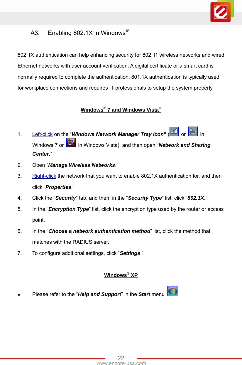 www.encore-usa.com   22A3.  Enabling 802.1X in Windows®  802.1X authentication can help enhancing security for 802.11 wireless networks and wired Ethernet networks with user account verification. A digital certificate or a smart card is normally required to complete the authentication. 801.1X authentication is typically used for workplace connections and requires IT professionals to setup the system properly.  Windows® 7 and Windows Vista®  1.  Left-click on the “Windows Network Manager Tray Icon” (  or   in Windows 7 or    in Windows Vista), and then open “Network and Sharing Center.” 2.  Open “Manage Wireless Networks.” 3.  Right-click the network that you want to enable 802.1X authentication for, and then click “Properties.” 4.  Click the “Security” tab, and then, in the “Security Type” list, click “802.1X.” 5.  In the “Encryption Type” list, click the encryption type used by the router or access point. 6.  In the “Choose a network authentication method” list, click the method that matches with the RADIUS server. 7.  To configure additional settings, click “Settings.”  Windows® XP  Please refer to the “Help and Support” in the Start menu  .  